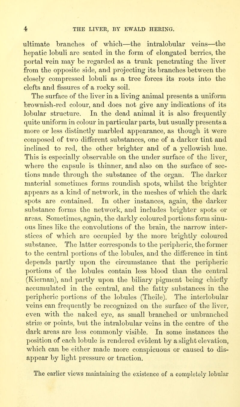 ultimate branches of wliicli—the intralobular veins—the hepatic lobuli are seated in the form of elongated berries, the portal vein may be regarded as a trunk penetrating the liver from the opposite side, and projecting its branches between the closely compressed lobuli as a tree forces its roots into the clefts and fissures of a rocky soil. The surface of the liver in a living animal presents a uniform brownish-red colour, and does not give any indications of its lobular structure. In the dead animal it is also frequently quite uniform in colour in particular parts, but usually presents a more or less distinctly marbled appearance, as though it were composed of two different substances, one of a darker tint and inclined to red, the other brighter and of a yellowish hue. This is especially observable on the under surface of the liver, where the capsule is thinner, and also on the surface of sec- tions made through the substance of the ors'an. The darker material sometimes forms roundish spots, whilst the brighter appears as a kind of network, in the meshes of which the dark spots are contained. In other instances, again, the darker substance forms the netAVork, and includes brighter spots or areas. Sometimes, again, the darkly coloured portions form sinu- ous lines like the convolutions of the brain, the narrow inter- stices of which are occupied by the more brightly coloured substance. The latter corresponds to the peripheric, the former to the central portions of the lobules, and the difference in tint depends partly upon the circumstance that the peripheric portions of the lobules contain less blood than the central (Kiernan), and partly upon the biliary pigment being chiefly accumulated in the central, and the fatty substances in the peripheric portions of the lobules (Theile). The interlobular veins can frequently be recognized on the surface of the liver, even with the naked eye, as small branched or unbranched strise or points, but the intralobular veins in the centre of the dark areas are less commonly visible. In some instances the position of each lobule is rendered evident by a slight elevation, which can be either made more conspicuous or caused to dis- appear by light pressure or traction. The earlier views maintaining the existence of a completely lobular