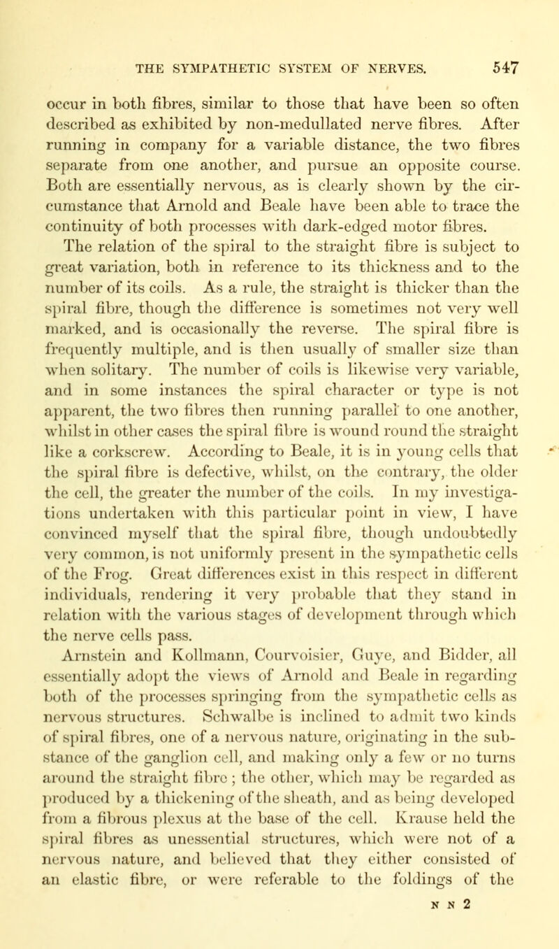 occur in both fibres, similar to those that have been so often described as exhibited by non-mediillated nerve fibres. After running in company for a variable distance, the two fibres separate from on^ another, and pursue an opposite course. Both are essentially nervous, as is clearly shown by the cir- cumstance that Arnold and Beale have been able to trace the continuity of both processes with dark-edged motor fibres. The relation of the spiral to the straight fibre is subject to great variation, both in reference to its thickness and to the number of its coils. As a rule, the straight is thicker than the spiral fibre, though the difierence is sometimes not very well marked, and is occasionally the reverse. The spiral fibre is frequently multiple, and is then usually of smaller size than when solitary. The number of coils is likewise very variable, and in some instances the spiral character or type is not apparent, the two fibres then running parallel to one another, whilst in other cases the spiral fibre is wound round tlie straight like a corkscrew. According to Beale, it is in young cells that the spiral fibre is defective, whilst, on the contrary, the older the cell, the greater the number of the coils. In my investiga- tions undertaken with this particular point in view, I have convinced myself that the spiral fibre, though undoubtedly very common, is not uniformly present in the sympathetic cells of the Frog. Great differences exist in this respect in difiercnt individuals, rendering it very })robable that they stand in relation with the various stages of development through which the nerve cells pass. Arnstein and Kollmann, Courvoisier, Guye, and Bidder, all essentially adopt the views of Arnold and Beale in regarding both of the processes springing from the symj)athetic cells as nervous structures. Schwalbe is inclined to admit two kinds of s})iral fibres, one of a nervous nature, originating in the sub- stance of the ganglion cell, and making only a few or no turns around the straight fibre ; the other, which may be regarded as produced by a thickening of the sheath, and as being developed from a fibrous })lexus at the base of the cell. Krause held the spiral fibres as unessential sti'uctures, which were not of a nervous nature, and believed that they either consisted of an elastic fibre, or were referable to the foldings of the