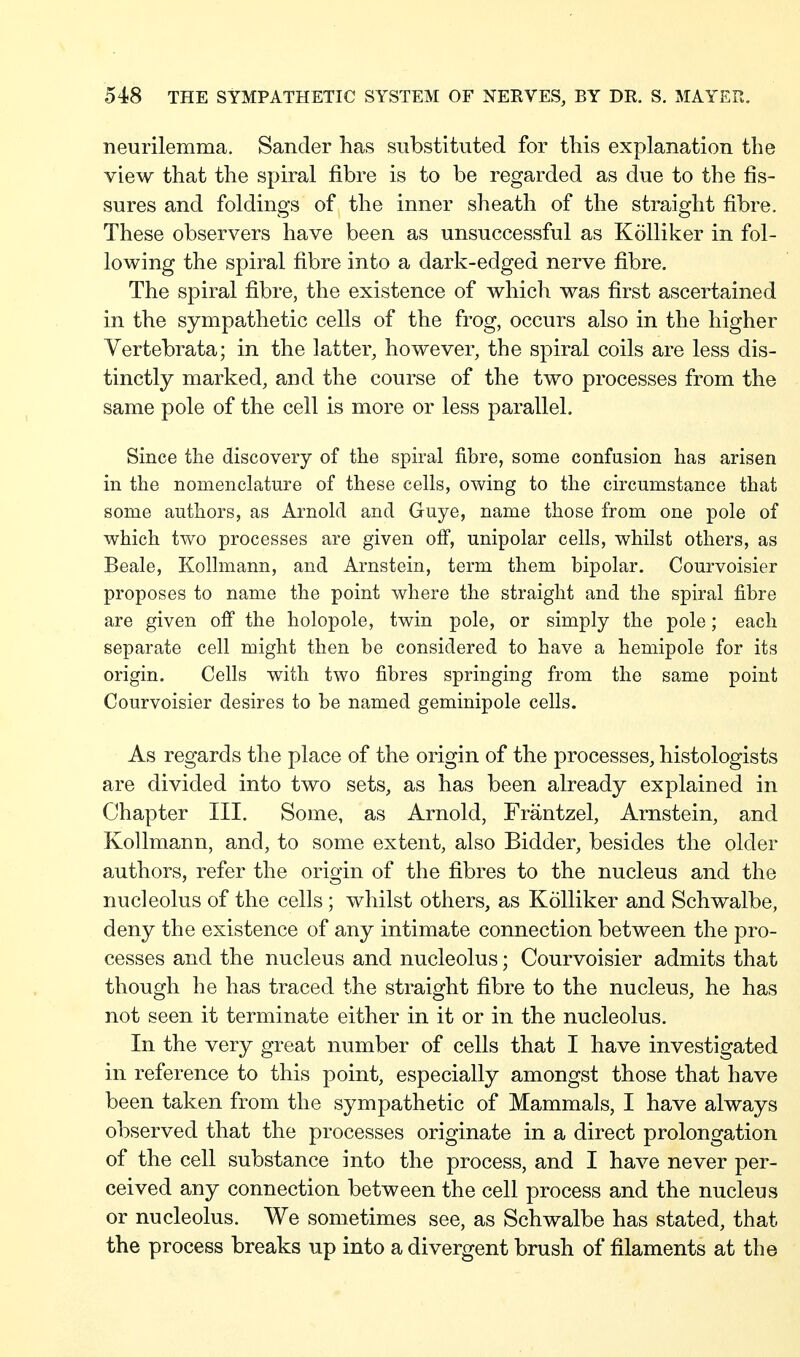 neurilemma. Sander lias substituted for tliis explanation the view that the spiral fibre is to be regarded as due to the fis- sures and foldings of the inner sheath of the straight fibre. These observers have been as unsuccessful as Kölliker in fol- lowing the spiral fibre into a dark-edged nerve fibre. The spiral fibre, the existence of which was first ascertained in the sympathetic cells of the frog, occurs also in the higher Yertebrata; in the latter, however, the spiral coils are less dis- tinctly marked, and the course of the two processes from the same pole of the cell is more or less parallel. Since the discovery of the spiral fibre, some confusion has arisen in the nomenclature of these cells, owing to the circumstance that some authors, as Arnold and Guye, name those from one pole of which two processes are given off, unipolar cells, whilst others, as Beale, Kollmann, and Arnstein, term them bipolar. Courvoisier proposes to name the point where the straight and the spiral fibre are given off the holopole, twin pole, or simply the pole; each separate cell might then be considered to have a hemipole for its origin. Cells with two fibres springing from the same point Courvoisier desires to be named geminipole cells. As regards the place of the origin of the processes, histologists are divided into two sets, as has been already explained in Chapter III. Some, as Arnold, Fräntzel, Arnstein, and Kollmann, and, to some extent, also Bidder, besides the older authors, refer the origin of the fibres to the nucleus and the nucleolus of the cells; whilst others, as Kölliker and Schwalbe, deny the existence of any intimate connection between the pro- cesses and the nucleus and nucleolus; Courvoisier admits that though he has traced the straight fibre to the nucleus, he has not seen it terminate either in it or in the nucleolus. In the very great number of cells that I have investigated in reference to this point, especially amongst those that have been taken from the sympathetic of Mammals, I have always observed that the processes originate in a direct prolongation of the cell substance into the process, and I have never per- ceived any connection between the cell process and the nucleus or nucleolus. We sometimes see, as Schwalbe has stated, that the process breaks up into a divergent brush of filaments at the