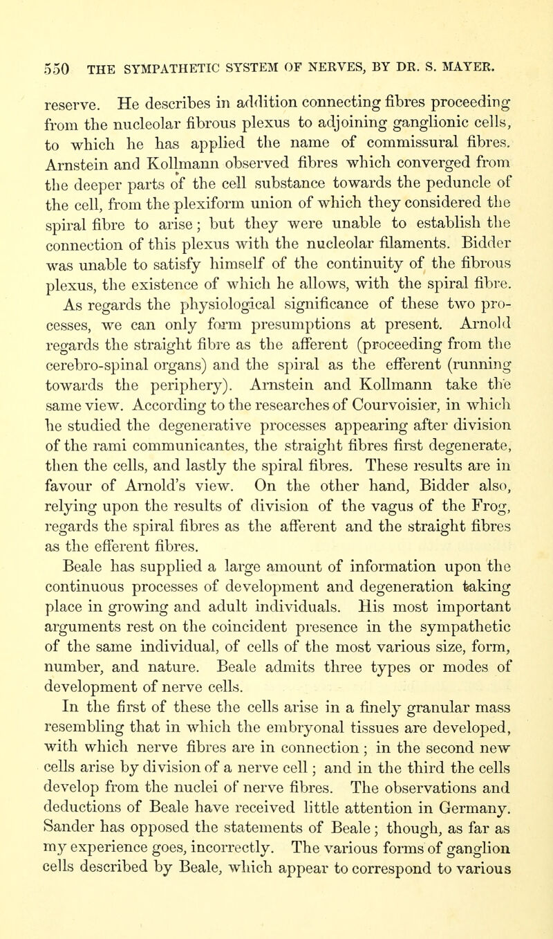 reserve. He describes in addition connecting fibres proceeding from the nucleolar fibrous plexus to adjoining ganglionic cells, to which he has applied the name of commissural fibres, Arnstein and Kollmann observed fibres which converged from the deeper parts of the cell substance towards the peduncle of the cell, from the plexiform union of which they considered tlie spiral fibre to arise; but they were unable to establish the connection of this plexus with the nucleolar filaments. Bidder was unable to satisfy himself of the continuity of the fibrous plexus, the existence of which he allows, with the spiral fibre. As regards the physiological significance of these two pro- cesses, we can only form presumptions at present. Arnold regards the straight fibre as the afferent (proceeding from the cerebro-spinal organs) and the spiral as the efferent (running towards the periphery), Arnstein and Kollmann take the same view. According to the researches of Courvoisier, in which he studied the degenerative processes appearing after division of the rami communicantes, the straight fibres first degenerate, then the cells, and lastly the spiral fibres. These results are in favour of Arnold's view. On the other hand, Bidder also, relying upon the results of division of the vagus of the Frog, regards the spiral fibres as the afferent and the straight fibres as the efferent fibres. Beale has supplied a large amount of information upon the continuous processes of development and degeneration traking place in growing and adult individuals. His most important arguments rest on the coincident presence in the sympathetic of the same individual, of cells of the most various size, form, number, and nature. Beale admits three types or modes of development of nerve cells. In the first of these the cells arise in a finely granular mass resembling that in which the embryonal tissues are developed, with which nerve fibres are in connection; in the second new cells arise by division of a nerve cell; and in the third the cells develop from the nuclei of nerve fibres. The observations and deductions of Beale have received little attention in Germany. Sander has opposed the statements of Beale; though, as far as my experience goes, incorrectly. The various forms of ganglion cells described by Beale, which appear to correspond to various