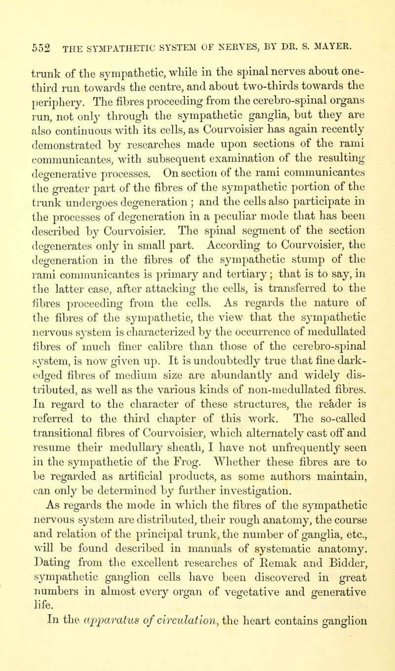 trunk of the sympathetic, while in the spinal nerves about one- third run towards the centre, and about two-thirds towards the periphery. The fibres proceeding from the cerebro-spinal organs run, not only through the sympathetic ganglia, but they are also continuous with its cells, as Courvoisier has again recently demonstrated by researches made upon sections of the rami communicantes, with subsequent examination of the resulting degenerative processes. On section of the rami communicantes the greater part of the fibres of tlie sympathetic portion of the trunk undergoes degeneration ; and the cells also participate in the processes of degeneration in a peculiar mode that has been described by Courvoisier. The spinal segment of the section degenerates only in small part. According to Courvoisier, the degeneration in the fibres of the sympathetic stump of the rami communicantes is primary and tertiary; that is to say, in the latter case, after attacking the cells, is transferred to the fibres proceeding from the cells. As regards the nature of the fibres of the sympathetic, the view that the sympathetic nervous s^'stem is characterized by the occurrence of meduUated fibres of much finer calibre than those of the cerebro-spinal system, is now given up. It is undoubtedly true that fine dark- edged fibres of medium size are abundantly and widely dis- tributed, as well as the various kinds of non-medullated fibres. In reo:ard to the character of these structures, the reader is referred to the third chapter of this work. The so-called transitional fibres of Courvoisier, which alternately cast off and resume their medullary sheath, I have not unfrequently seen in the sympathetic of the Frog. Whether these fibres are to be regarded as artificial products, as some authors maintain, can only be determined by further investigation. As regards the mode in which the fibres of the sympathetic nervous system are distributed, their rough anatomy, the course and relation of the principal trunk, the number of ganglia, etc., will be found described in manuals of systematic anatomy. Dating from the excellent researches of Eemak and Bidder, sympathetic ganglion cells have been discovered in great numbers in almost every organ of vegetative and generative life. In the apimratus of circulation, the heart contains ganglion