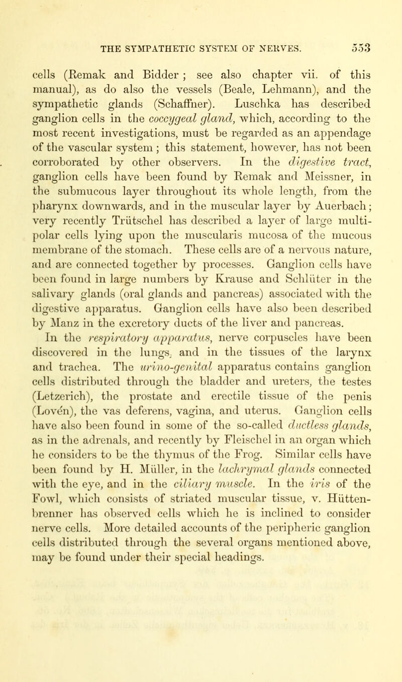 cells (Remak and Bidder ; see also chapter vii. of this manual), as do also the vessels (Beale, Lehmann), and the sympathetic glands (Schaffner). Luschka has described ganglion cells in the coccygeal gland, which, according to the most recent investigations, must be regarded as an appendage of the vascular system ; this statement, however, has not been corroborated by other observers. In the dtgestive tract, ganglion cells have been found by Remak and Meissner, in the submucous layer throughout its whole length, from the pharynx downwards, and in the muscular layer by Auerbach; very recently Triitschel has described a layer of large multi- polar cells lying upon the muscularis mucosa of the mucous membrane of the stomach. These cells are of a nervous nature, and are connected together by processes. Ganglion cells have been found in large numbers by Krause and Schlüter in the salivary glands (oral glands and pancreas) associated with the digestive apparatus. Ganglion cells have also been described by Manz in the excretory ducts of the liver and pancreas. In the respimtory appamtus, nerve corpuscles have been discovered in the lungS; and in the tissues of the larynx and trachea. The urlno-genital apparatus contains ganglion cells distributed through the bladder and ureters, the testes (Letzerich), the prostate and erectile tissue of the penis (Loven), the vas deferens, vagina, and uterus. Ganglion cells have also been found in some of the so-called ductless glands, as in the adrenals, and recently by Fleischel in an organ which he considers to be the thymus of the Frog. Similar cells have been found by H. Midler, in the lachryimal glands connected ^vitll the eye, and in the ciliary muscle. In the iris of the Fowl, which consists of striated muscular tissue, v. Hütten- brenner has observed cells which he is inclined to consider nerve cells. More detailed accounts of the perijoheric ganglion cells distributed through the several organs mentioned above, may be found under their special headings.