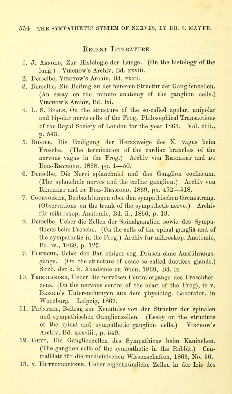 Recent Literature. 1. J. Arnold, Zur Histologie der Lunge. (On the histology of the lung.) ViRCHOw's Archiv, Bd. xxviii. 2. Derselbe, Virchow's Archiv, Bd. xxxii. 3. Derselbe, Ein Beitrag zu der feineren Structur der Ganglienzellen. (An essay on the minute anatomy of the ganglion cells.) Virchow's Archiv, Bd. Ixi. 4. L. S. Beale, On the structure of the so-called apolar, unipolar and bipolar nerve cells of the Frog, Philosophical Transactions of the Koyal Society of London for the year 1863. Vol. cliii., p. 543. 5. Bidder, Die Endigung der Herzzweige des N. vagus beim Frosche. (The termination of the cardiac branches of the nervous vagus in the Frog.) Archiv von Reichert and du Bois-Reymond, 1868, pp. 1—50. 6. Derselbe, Die Nervi splanchnici und das Ganglion coeliacum. (The splanchnic nerves and the caeliac ganglion.) Archiv von Reichert and du Bois-Reymond, 1869, pp. 472—518. 7. Courvoisier, Beobachtungen über den sympathischen Grenzstrang. (Observations on the trunk of the sympathetic nerve.) Archiv für mikrjskop. Anatomie, Bd. ii., 1866, p. 13. 8. Derselbe, lieber die Zellen der Spinalganglien sowie des Sympa- thicus beim Frosche. (On the cells of the spinal gangliä and of the sympathetic in the Frog.) Archiv für mikroskop. Anatomie, Bd. iv., 1868, p. 125. 9. Fleischl, Ueber den Bau einiger sog. Drüsen ohne Ausführangs- gänge. (On the structure of some so-called ductless glands.) Sitzb. der k. k. Akademie zu Wien, 1869, Bd. Ix. 10. Friedlander, Ueber die nervösen Centralorgange des Froschher- zens. (On the nervous centre of the heart of the Frog), in v. Bezold's Untersuchungen aus dem physiolog. Laborator. in Würzburg. Leipzig, 1867. 11. Fräntzel, Beitrag zur Kenntniss von der Structur der spinalen und sympathischen Ganglienzellen. (Essay on the structure of the spinal and sympathetic ganglion cells.) Virchow's Archiv, Bd. xxxviii., p. 549. 12. GuYE, Die GangHenzellen des Sympathicus beim Kaninchen. (The gangUon cells of the sympathetic in the Rabbit.) Cen- tralblatt für die medicinischen Wissenschaften, 1866, No. 56. 13. V. Hüttenbrenner, Ueber eigenthümliche Zellen in der Iris des