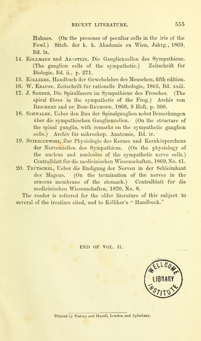 Huhnes. (On the presence of peculiar cells in the iris of the Fowl.) Sitzb. der k. k. Akademie zu Wien, Jahrg., 1869, Bd. Ix. 14. Kollmann und Arnstein, Die Ganglienzellen des Sympathicus. (The ganglion cells of the sympathetic.) Zeitschrift für Biologie, Bd. ii., p. 271. 15. KöLLiKER, Handbuch der Gewebelehre des Menschen, fifth edition. 16. W. Krause, Zeitschrift für rationelle Pathologie, 1865, Bd. xxiii. 17. J. Sander, Die Spiralfasern im Sympathicus des Frosches. (The spiral fibres in the sympathetic of the Frog.) Archiv von Reichert and du Bois-Reymond, 1866, 3 Heft, p. 308. 18. Schwalbe, Ueber den Bau der Spinalganglien nebst Bemerkungen über die sympathischen Ganglienzellen. (On the structure of the spinal ganglia, with remarks on the sympathetic ganglion cells.) Archiv für mikroskop. Anatomie, Bd. iv. 19. Svierczewski, Zur Physiologie des Kernes und Kernkörperchens der Nervenzellen des Sympathicus. (On the physiology of the nucleus and nucleolus of the sympathetic nerve cells.) Centralblatt für die medicinischcn Wissenschaften, 1869, No. 41. 20. Trutschel, Ueber die Endigung der Nerven in der Schleimhaut des Magens. (On the termination of the nerves in the mucous membrane of the stomach.) Centralblatt für die medicinischen Wissenschaften, 1870, No. 8. The reader is referred for the older literature of this subject to several of the treatises cited, and to Kolliker's  Handbook. Printed by Watsoa aud Hazell, London and Aylesbury.