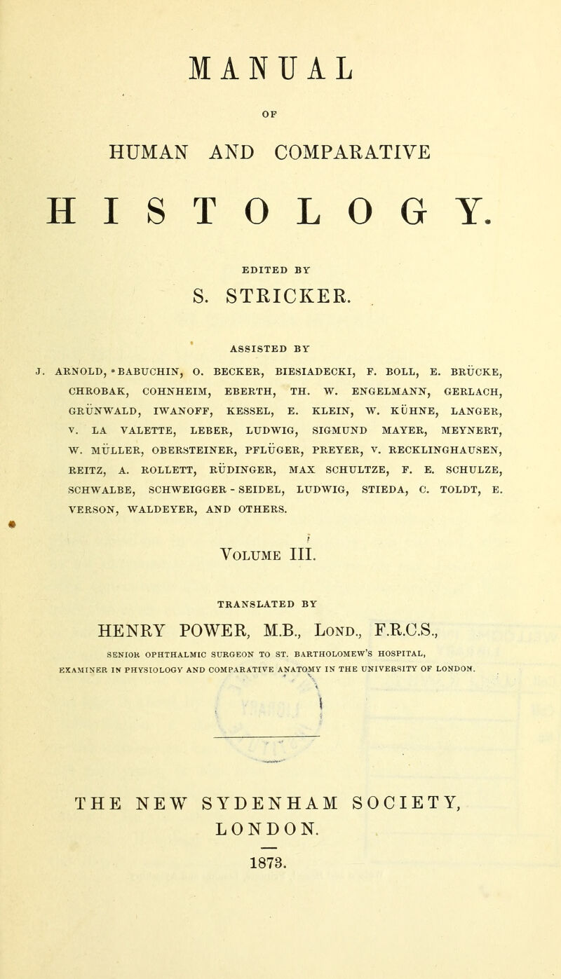 MANUAL OF HUMAN AND COMPARATIVE HISTOLOGY. EDITED BY S. STRICKER. ASSISTED BY J. ARNOLD, »BABUCHIN, O. BECKER, BIESIADECKI, F. BOLL, E. BRÜCKE, CHROBAK, COHNHEIM, EBERTH, TH, W. ENGELMANN, GERLACH, GRÜNWALD, IWANOFF, KESSEL, E. KLEIN, W. KÜHNE, LANGER, V. LA VALETTE, LEBER, LUDWIG, SIGMUND MAYER, MEYNERT, W. MÜLLER, OBERSTEINER, PFLÜGER, PREYER, V. RECKLINGHAUSEN, REITZ, A. ROLLETT, RÜDINGER, MAX SCHULTZE, F. E. SCHULZE, SCHWALBE, SCHWEIGGER - SEIDEL, LUDWIG, STIEDA, C, TOLDT, E. VERSON, WALDEYER, AND OTHERS. f Volume III. TRANSLATED BY HENRY POWER, M.B., Lond., F.R.C.S., SENIOK OPHTHALMIC SURGEON TO ST. BARTHOLOMEW'S HOSPITAL, EXAMINER IN PHYSIOLOGY AND COMPARATIVE ANATOMY IN THE UNIVERSITY OF LONDON. THE NEW SYDENHAM SOCIETY, LONDON. 1873.