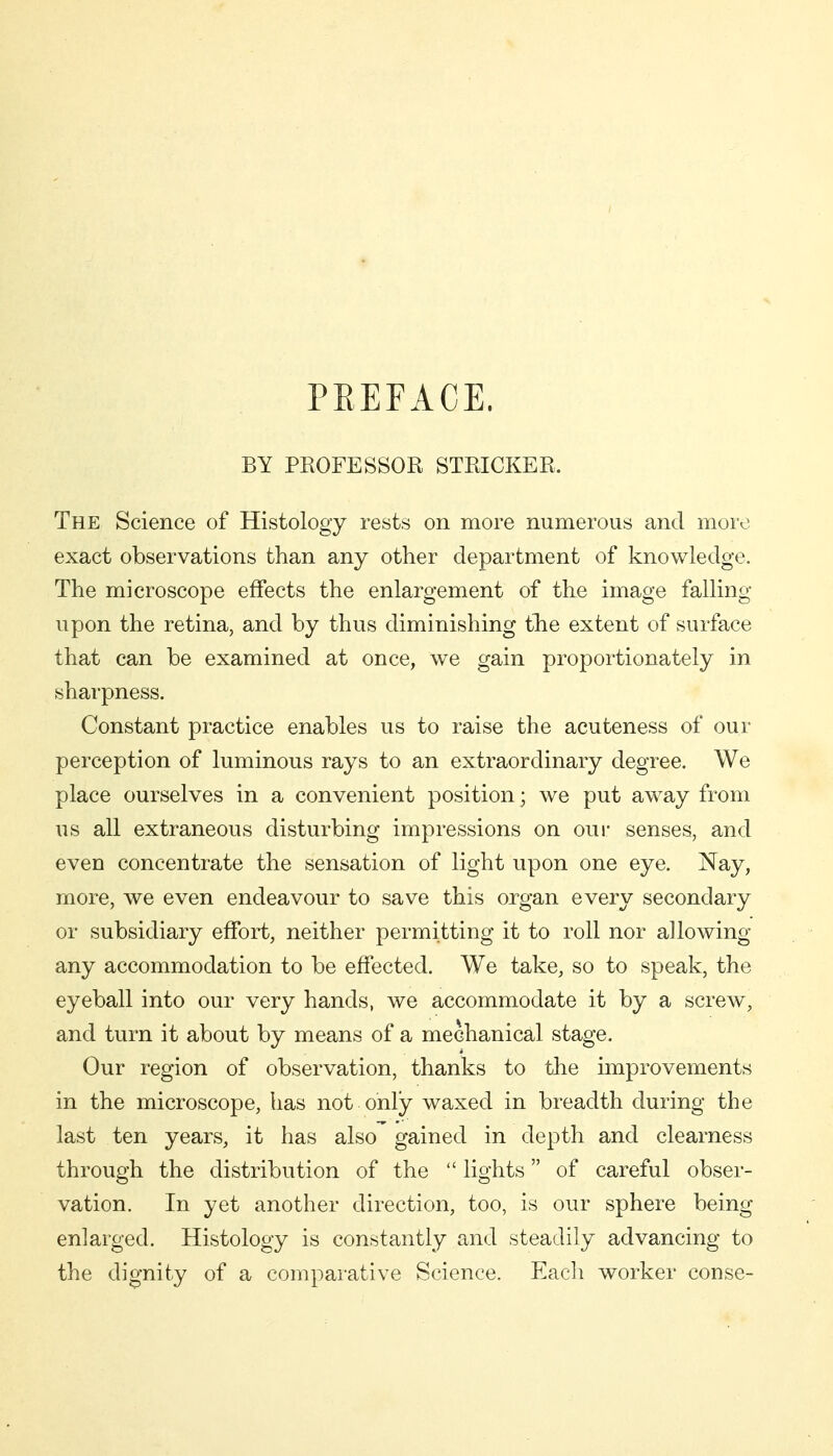 PREFACE. BY PROFESSOR STRICKER. The Science of Histology rests on more numerous and more exact observations than any other department of knowledge. The microscope effects the enlargement of the image falling upon the retina, and by thus diminishing the extent of surface that can be examined at once, we gain proportionately in sharpness. Constant practice enables us to raise the acuteness of our perception of luminous rays to an extraordinary degree. We place ourselves in a convenient position; we put away from us all extraneous disturbing impressions on oui- senses, and even concentrate the sensation of light upon one eye. Nay, more, we even endeavour to save this organ every secondary or subsidiary effort, neither permitting it to roll nor alio wing- any accommodation to be effected. We take, so to speak, the eyeball into our very hands, we accommodate it by a screw, and turn it about by means of a mechanical stage. Our region of observation, thanks to the improvements in the microscope, has not only waxed in breadth during the last ten years, it has also gained in depth and clearness through the distribution of the  lights of careful obser- vation. In yet another direction, too, is our sphere being enlarged. Histology is constantly and steadily advancing to the dignity of a comparative Science. Each worker conse-