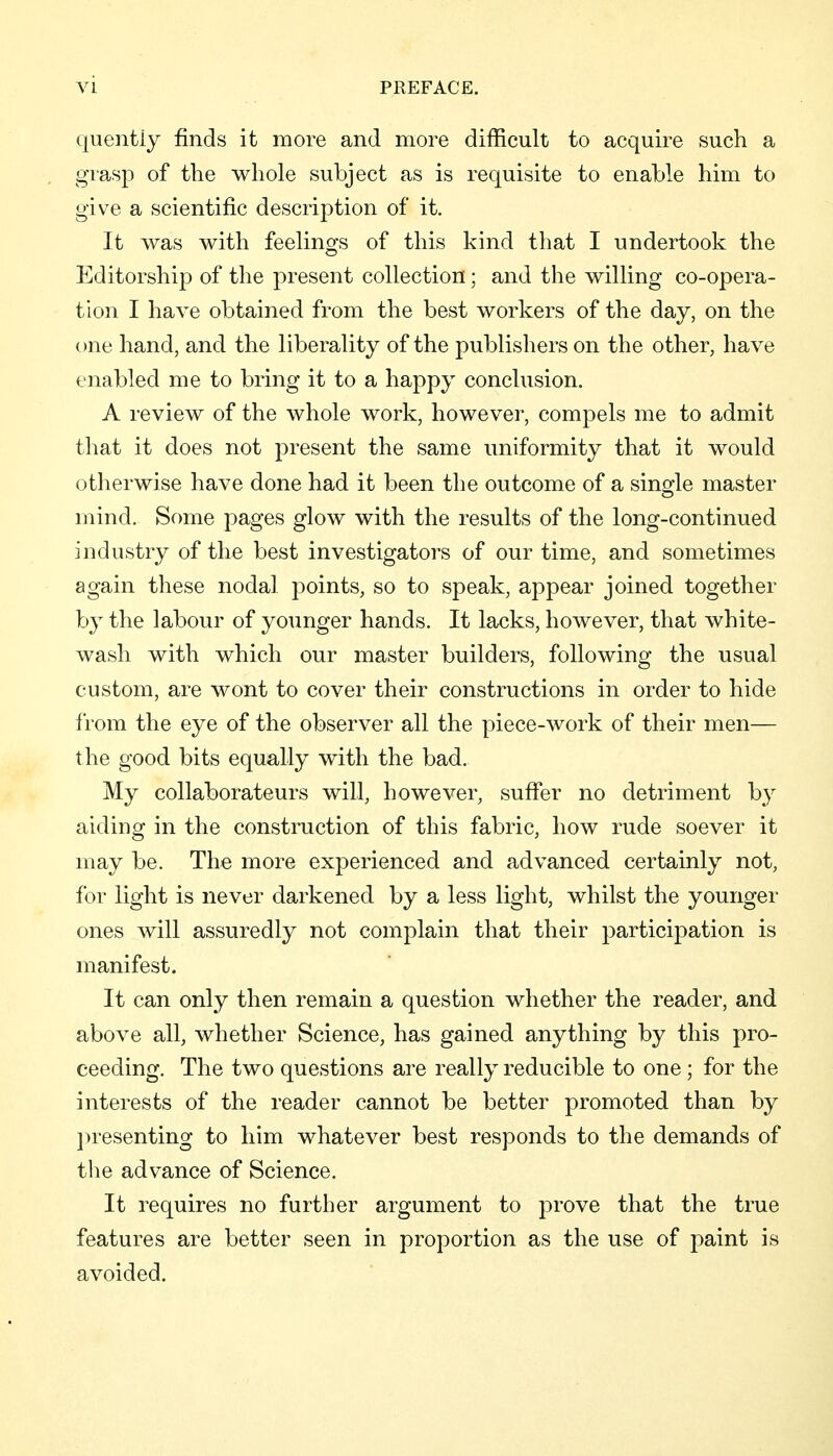 quentiy finds it more and more difficult to acquire such a grasp of the whole subject as is requisite to enable him to give a scientific description of it. It was with feelings of this kind that I undertook the Editorship of the present collection; and the willing co-opera- tion I have obtained from the best workers of the day, on the one hand, and the liberality of the publishers on the other, have enabled me to bring it to a happy conclusion. A review of the whole work, however, compels me to admit that it does not present the same uniformity that it would otherwise have done had it been the outcome of a single master mind. Sf)me pages glow with the results of the long-continued industry of the best investigators of our time, and sometimes again these nodal points, so to speak, appear joined together by the labour of younger hands. It lacks, however, that white- wash with which our master builders, following the usual custom, are wont to cover their constructions in order to hide from the eye of the observer all the piece-work of their men— the good bits equally with the bad. My collaborateurs will, however, suffer no detriment by aiding in the construction of this fabric, how rude soever it may be. The more experienced and advanced certainly not, for light is never darkened by a less light, whilst the younger ones will assuredly not complain that their participation is manifest. It can only then remain a question whether the reader, and above all, whether Science, has gained anything by this pro- ceeding. The two questions are really reducible to one ; for the interests of the reader cannot be better promoted than by jn^esenting to him whatever best responds to the demands of tlie advance of Science. It requires no further argument to prove that the true features are better seen in proportion as the use of paint is avoided.