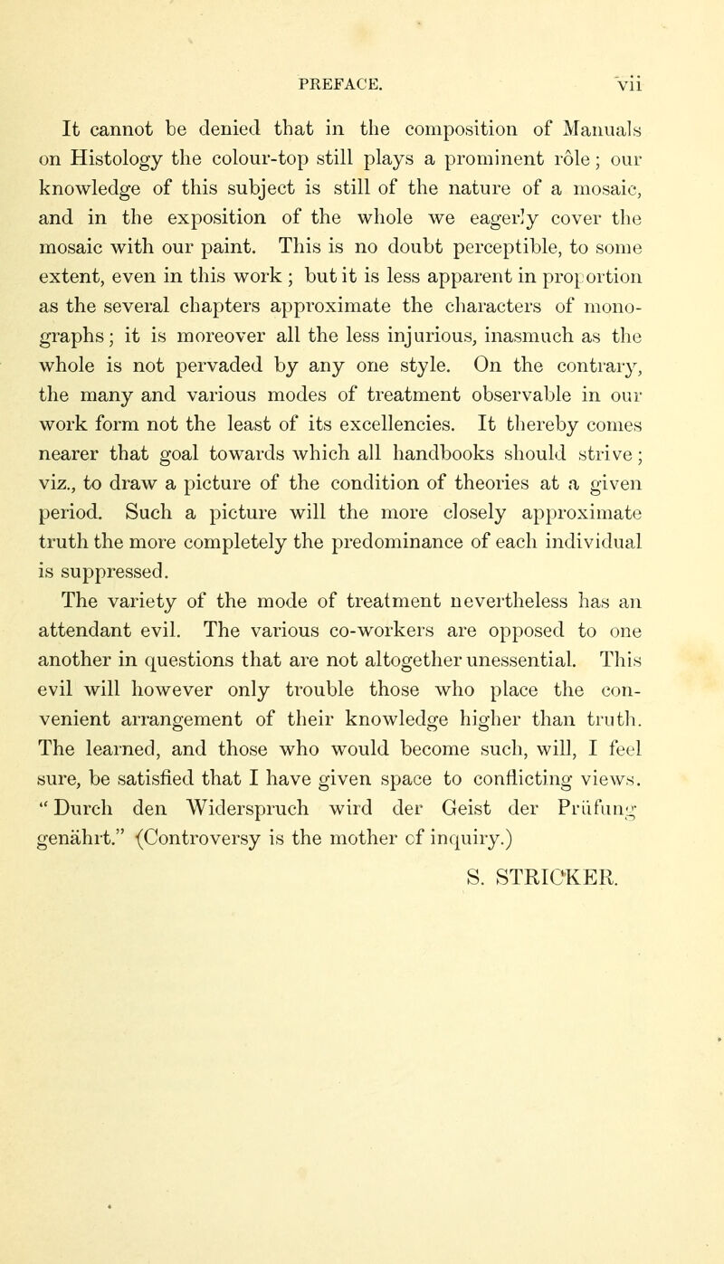 It cannot be denied that in the composition of Manuals on Histology the colour-top still plays a prominent role; our knowledge of this subject is still of the nature of a mosaic, and in the exposition of the whole we eagerly cover the mosaic with our paint. This is no doubt perceptible, to some extent, even in this work ; but it is less apparent in proportion as the several chapters approximate the characters of mono- graphs; it is moreover all the less injurious, inasmuch as the whole is not pervaded by any one style. On the contrary, the many and various modes of treatment observable in our work form not the least of its excellencies. It thereby comes nearer that goal towards which all handbooks should strive; viz., to draw a picture of the condition of theories at a given period. Such a picture will the more closely approximate truth the more completely the predominance of each individual is suppressed. The variety of the mode of treatment nevertheless has an attendant evil. The various co-workers are opposed to one another in questions that are not altogether unessential. This evil will however only trouble those who place the con- venient arrangement of their knowledge higher than truth. The learned, and those who would become such, will, I feel sure, be satisfied that I have given space to conflicting views. •'Durch den Widerspruch wird der Geist der Prüfung genährt. (Controversy is the mother of inquiry.) S. STRICKER.