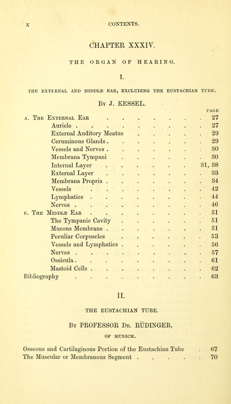 Chapter xxxiv. THE OEGAN OF HEAKING. I. THE EXTERNAL AND MIDDLE EAE, EXCLUDING THE EUSTACHIAN TUBE. By J. KESSEL. PAGE A. The External Ear . . . . . . .27 Auricle . . . 27 External Auditory Meatus ..... 29 Ceruminous Glands....... 29 Vessels and Nerves ....... 30 Membrana Tympani ...... 30 Internal Layer . . . . . . 31, 38 External Layer ....... 33 Membrana Propria ....... 34 Vessels 42 Lymphatics ........ 44 Nerves ......... 46 B. The Middle Ear 51 The Tympanic Cavity . . . . . .51 Mucous Membrane . . . . . . .51 Peculiar Corpuscles ...... 53 Vessels and Lymphatics ...... 56 Nerves ...... . . . 57 Ossicula......... 61 Mastoid Cells . 62 Bibliography .... . .... 63 IL THE EUSTACHIAN TUBE. By professor Dr. RÜDINGER, OF MUNICH. Osseous and Cartilaginous Portion of the Eustachian Tube . 67 The Muscular or Membranous Segment ..... 70