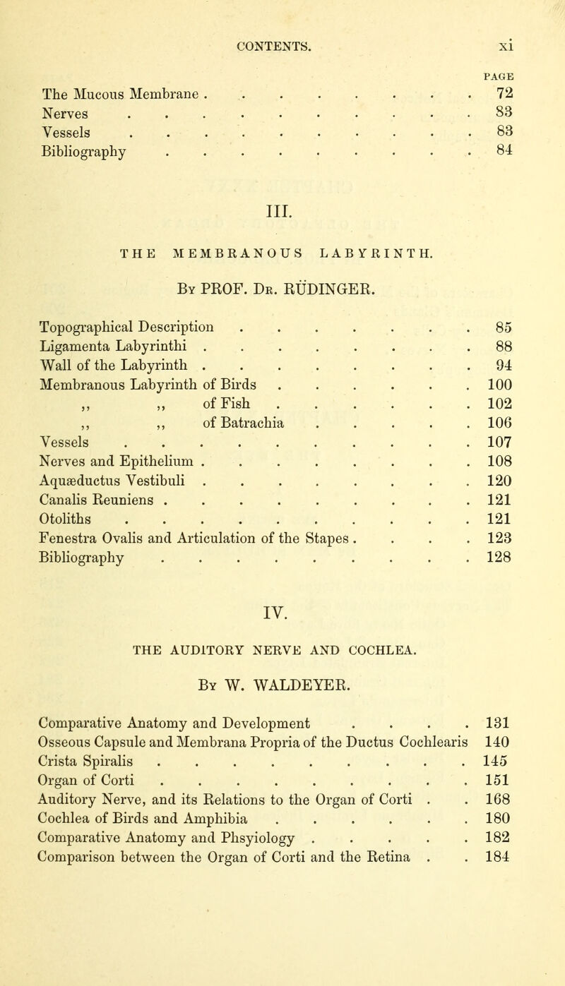 PAGE The Mucous Membrane . .72 Nerves . . . . . • . • • .83 Vessels .......... 83 Bibliography ......... 84 III. THE MEMBRANOUS LABYRINTH. By PROF. Dr. RÜDINGER. Topographical Description ...... Ligamenta Labyrinthi ....... Wall of the Labyrinth ....... Membranous Labyrinth of Birds ..... of Fish . . . . . ,, ,, of Batrachia .... Vessels ......... Nerves and Epithelium ....... Aquaeductus Vestibuli ....... Canalis Reuniens ........ Otoliths Fenestra Ovalis and Articulation of the Stapes . Bibliography ........ IV. THE AUDITORY NERVE AND COCHLEA. By W. WALDEYER. Comparative Anatomy and Development .... 181 Osseous Capsule and Membrana Propria of the Ductus Cochlearis 140 Crista Spiralis ......... 145 Organ of Corti ......... 151 Auditory Nerve, and its Relations to the Organ of Corti . .168 Cochlea of Birds and Amphibia . . . . . .180 Comparative Anatomy and Phsyiology . . . . .182 Comparison between the Organ of Corti and the Retina . .184