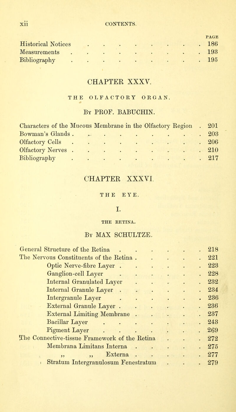 PAGE Historical Notices ........ 186 Measurements ......... 193 Bibliography ......... 195 CHAPTER XXXV. THE OLFACTORY ORGAN. By prof. BABUCHIN. Characters of the Mucous Membrane in the Olfactory Region . 201 Bowman's Glands . 203 Olfactory Cells . .206 Olfactory Nerves .......... 210 Bibliography 217 CHAPTER XXXYI. THE EYE. I. the retina. By max SCHULTZE. General Structure of the Retina 218 The Nervous Constituents of the Retina ..... 221 Optic Nerve-fibre Layer . . . . . . 223 Ganglion-cell Layer , . . . . . 228 Internal Granulated Layer ..... 232 Internal Granule Layer ...... 234 Intergranule Layer ...... 236 External Granule Layer . . . . . . 236 External Limiting Membrane ..... 237 Bacillar Layer ....... 243 Pigment Layer . . . . . . . 269 ^The Connective-tissue Framework of the Retina . . . 272 Membrana Limitans Interna ..... 275 , Externa . . • . . 277 I Stratum Intergranulosum Fenestratum . . . 279