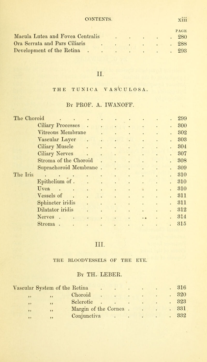 PAGE Macula Lutea and Fovea Centralis ..... 280 Ora Serrata and Pars Ciliaris ...... 288 Development of the Retina ....... 293 II. THE TUNICA VAS'CULOSA. By PROF. A. IWANOFF. The Choroid 299 Ciliary Processes ....... 300 Yitreous Membrane . . . . . . 302 Vascular Layer ....... 303 Ciliary Muscle 304 Ciliary Nerves ....... 307 Stroma of the Choroid ...... 308 Suprachoroid Membrane ...... 309 The Iris 310 Epithelium of 310 Uvea 310 Vessels of 311 Sphincter iridis . . . . . , .311 Dilatator iridis . . . . . . .312 Nerves . . ... . . .• . . 314 Stroma ......... 315 III. THE BLOODVESSELS OF THE EYE. By TH, LEBER. Vascular System of the Retina . . . . . .316 Choroid 320 Sclerotic 323 ,, ,, Margin of the Cornea .... 331 ,, ,, Conjunctiva ..... 332