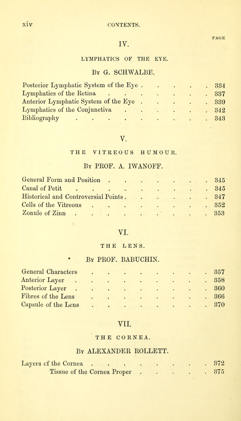 PAGE IV. LYMPHATICS OF THE EYE. By G. schwalbe. Posterior Lymphatic System of the Eye ..... 334 Lymphatics of the Retina ....... 337 Anterior Lymphatic System of the Eye . . . . . 339 Lymphatics of the Conjunctiva ...... 342 BibHography ......... 343 V. THE VITEEOUS HUMOUR. By prof. a. IWANOFF. General Form and Position ..... Canal of Petit ........ Historical and Controversial Points .... Cells of the Vitreous Zonule of Zinn . ... . VI. THE LENS. By prof. BABUCHIN. General Characters . . . . . . . . 357 Anterior Layer ......... 358 Posterior Layer ......... 360 Fibres of the Lens 366 Capsule of the Lens 370 VII. THE CORNEA. By ALEXANDER ROLLETT. . 345 . 347 . 352 . 353 Layers of the Cornea . . . . . . . . 372 Tissue of the Cornea Proper . . \ . . 375