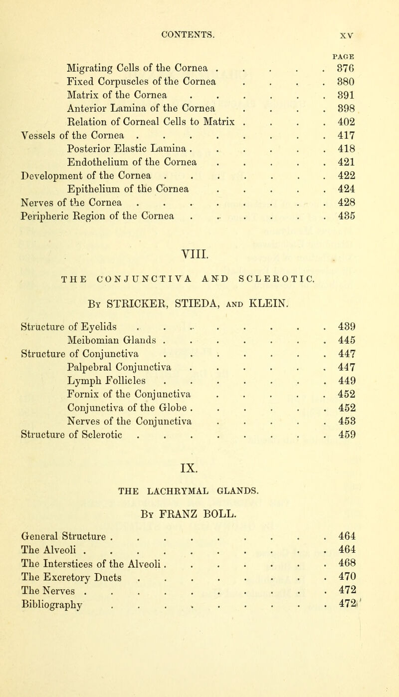 PAGE Migrating Cells of the Cornea ..... 376 Fixed Corpuscles of the Cornea ... . 380 Matrix of the Cornea ...... 391 Anterior Lamina of the Cornea .... 398 Eelation of Corneal Cells to Matrix .... 402 Vessels of the Cornea ........ 417 Posterior Elastic Lamina ...... 418 Endothelium of the Cornea ..... 421 Development of the Cornea ....... 422 Epithelium of the Cornea ..... 424 Nerves of the Cornea ........ 428 Peripheric Eegion of the Cornea ....... 435 VIII. THE CONJUNCTIVA AND SCLEROTIC. By STRICKER, STIEDA, and KLEIN. Structure of Eyelids Meibomian Glands ...... Structure of Conjunctiva ...... Palpebral Conjunctiva ..... Lymph Follicles ...... Fornix of the Conj unctiva .... Conjunctiva of the Globe ..... Nerves of the Conjunctiva .... Structure of Sclerotic ....... IX. THE LACHRYMAL GLANDS. By FRANZ BOLL. General Structure ......... 464 The Alveoli 464 The Interstices of the Alveoli 468 The Excretory Ducts 470 The Nerves 472 Bibliography 472i'