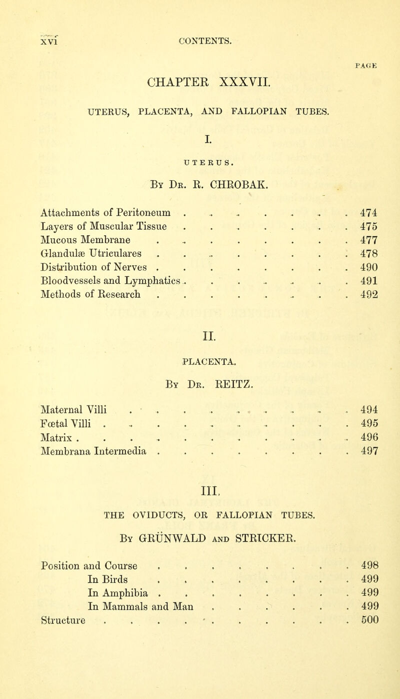 PAGE CHAPTER XXXVII. UTERUS, PLACENTA, AND FALLOPIAN TUBES. I. UTERUS. By Dr. R. CHROBAK. Attachments of Peritoneum ..... . .. .474 Layers of Muscular Tissue ....... 475 Mucous Membrane ......... 477 Glandulae Utriculares ......... 478 Distribution of Nerves ........ 490 Bloodvessels and Lymphatics ......... 491 Methods of Research ......... 492 II. PLACENTA. By Dr. REITZ. Maternal Villi . • . . .. ... . - . 494 Fcetal Villi :,. . 495 Matrix . . . 496 Membrana Intermedia 497 III, THE OVIDUCTS, OR FALLOPIAN TUBES. By GRÜNWALD and STRICKER, Position and Course In Birds In Amphibia . In Mammals and Man Structure .... , 498 , 499 . 499 . 499 . 500