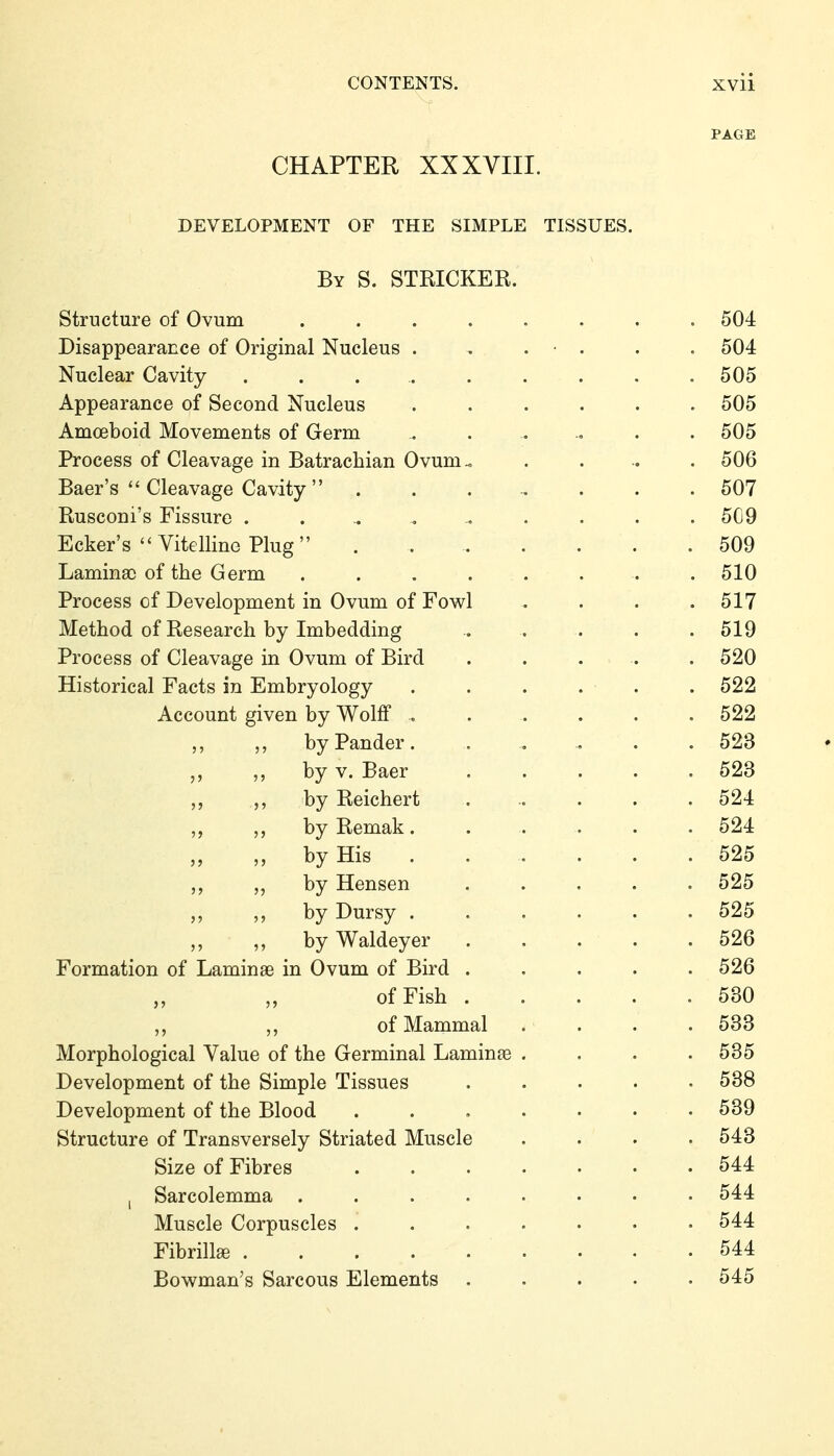 PAGE CHAPTER XXXVIII. DEVELOPMENT OF THE SIMPLE TISSUES. By S. STRICKER. Structure of Ovum ........ 504 Disappearance of Original Nucleus . . . • . . . 504 Nuclear Cavity .......... 505 Appearance of Second Nucleus ...... 505 Amoeboid Movements of Germ ....... 505 Process of Cleavage in Batracbian Ovum.. ..... 506 Baer's  Cleavage Cavity  ........ 507 Rusconi's Fissure . . .. , . . . .509 Ecker's  Vitelline Plug . . 509 Laminae of tbe Germ ........ 510 Process of Development in Ovum of Fowl .... 517 Metbod of Research by Imbedding . .... 519 Process of Cleavage in Ovum of Bird ..... 520 Historical Facts in Embryology . . . . . . 522 Account given by Wolff ....... 522 by Pander. . . . . .523 by V. Baer ..... 523 ,, by Reichert ...... 524 byRemak. ..... 524 „ by His 525 by Hensen ..... 525 „ byDursy 525 ,, ,, by Waldeyer . . . . . 526 Formation of Laminae in Ovum of Bird ..... 526 of Fish 530 of Mammal . . . .533 Morphological Value of the Germinal Laminae . . . .535 Development of the Simple Tissues ..... 538 Development of the Blood ....... 539 Structure of Transversely Striated Muscle .... 543 Size of Fibres 544 , Sarcolemma . . . . . • • • 544 Muscle Corpuscles ....... 544 Fibrille 544 Bowman's Sarcous Elements 545