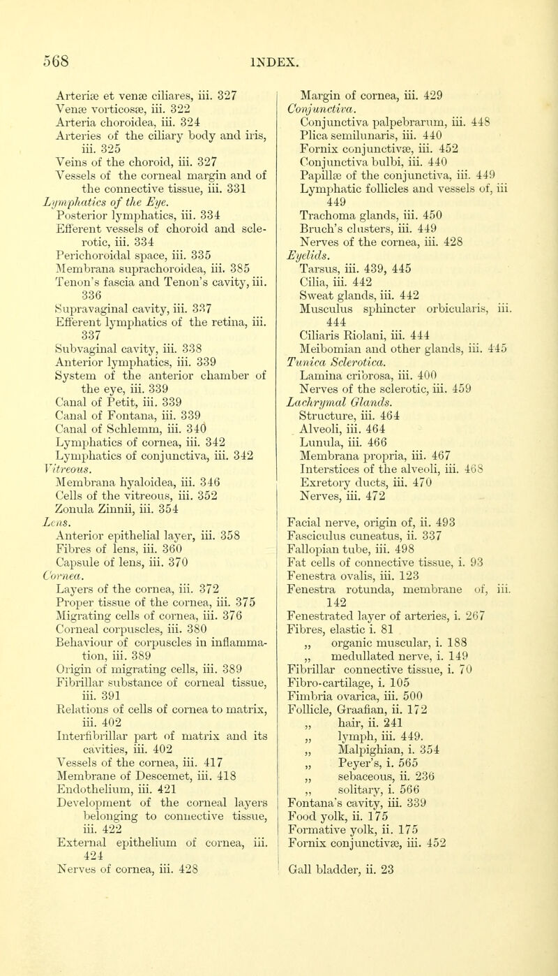 Arterie© et vena3 ciliares, iii. 327 Venee vorticosse, iii. 322 Arteria choroidea, iii. 324 Arteries of the ciliary body and iris, iii. 325 Veins of the choroid, iii. 327 Vessels of the corneal margin and of the connective tissue, iii. 331 Lymphatics of the Eye. Posterior lymphatics, iii. 334 Efferent vessels of choroid and scle- rotic, iii. 334 Perichoroidal space, iii. 335 Membrana suprachoroidea, iii. 385 Tenon's fascia and Tenon's cavity, iii. 336 Supravaginal cavity, iii. 337 Efferent lymphatics of the retina, iii. 337 Subvaginal cavity, iii. 338 Anterior lymphatics, iii. 339 System of the anterior chamber of the eye, iii. 339 Canal of Petit, iii. 339 Canal of Fontana, iii. 339 Canal of Schlemm, iii. 340 Lymphatics of cornea, iii. 342 Lymphatics of conjunctiva, iii. 342 Vitreous. Membrana hyaloidea, iii. 346 Cells of the vitreous, iii. 352 Zonula Zinnii, iii. 354 Leas. Anterior epithelial layer, iii. 358 Fibres of lens, iii. 360 Capsule of lens, iii. 370 Cornea. Layers of the cornea, iii. 372 Proper tissue of the cornea, iii. 375 Migrating cells of cornea, iii. 376 Corneal corpiiscles, iii. 380 Behaviour of corpuscles in inflamma- tion, iii. 389 Origin of migrating cells, iii. 389 Fibrillar substance of corneal tissue, iii. 391 Relations of cells of cornea to matrix, iii. 402 Interfibrillar part of matrix and its cavities, iii. 402 Vessels of the cornea, iii. 417 Membrane of Descemet, iii. 418 Endothelitxm, iii. 421 Development of the corneal layers belonging to connective tissue, iii. 422 External epithelium of cornea, iii. 424 Nerves of cornea, iii. 428 Margin of cornea, iii. 429 Conjunctiva. Conjunctiva palpebranim, iii. 448 Plica semilunaris, iii. 440 Fornix conjunctivae, iii. 452 Conjunctiva bulbi, iii. 440 Papillae of the conjunctiva, iii. 449 Lymphatic follicles and vessels of, iii 449 Trachoma glands, iii. 450 Bruch's clusters, iii. 449 Nerves of the cornea, iii. 428 Eyelids. Tarsus, iii. 439, 445 Ciha, iii. 442 Sweat glands, iii. 442 Musculus sphincter orbicularis, iii. 444 Ciliaris Riolani, iii. 444 Meibomian and other glands, iii. 445 Tunica Sclerotica. Lamina cribrosa, iii. 400 Nerves of the sclerotic, iii. 459 Lachrymal Glands. Structure, iii. 464 Alveoli, iii. 464 Lunula, iii. 466 Membrana propria, iii. 467 Interstices of the alveoli, iii. 468 Exretory ducts, iii. 470 Nerves, iii. 472 Facial nerve, origin of, ii. 493 Fasciculus cuneatus, ii. 337 Fallopian tube, iii. 498 Fat cells of connective tissue, i. 93 Fenestra ovalis, iii. 123 Fenestra rotunda, membrane (jf, iii. 142 Fenestrated layer of arteries, i. 267 Fibres, elastic i. 81 „ organic muscular, i. 188 „ medullated nerve, i. 149 Fibrillar connective tissue, i. 70 Fibro-cartilage, i. 105 Fimbria ovarica, iii. 500 Follicle, Graafian, ii. 172 hair, ii. 241 „ lymph, iii. 449. „ Malpighian, i. 354 „ Peyer's, i. 565 „ sebaceous, ii. 236 ,, solitary, i. 566 Fontana's cavity, iii. 339 Food yolk, ii. 175 Formative yolk, ii. 175 Fornix conjunctivae, iii. 452 Gall bladder, ii. 23