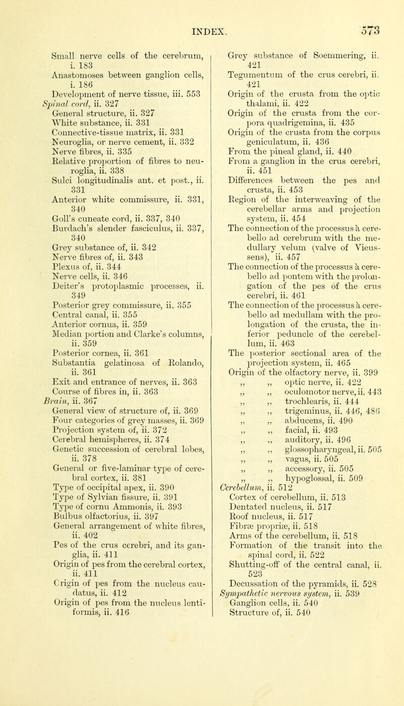 Small nerve cells of the cerebrum, i. 183 Anastomoses between ganglion cells, i. 186 Development of nerve tissue, iii. 553 Sjnnai cord, ii. 327 General structure, ii. 327 White substance, ii. 331 Connective-tissue matrix, ii. 331 Neuroglia, or nerve cement, ii. 332 Nerve fibres, ii. 335 Relative proportion of fibres to neu- roglia, ii. 338 Sulci longitudinalis ant. et post., ii. 331 Anterior white commissure, ii. 331, 340 Goll's cuneate cord, ii. 337, 340 Burdach's slender fasciculus, ii. 337, 340 Grey substance of, ii. 342 Nerve fibres of, ii. 343 Plexus of, ii. 344 Nerve cells, ii. 346 Deiter's protoplasmic processes, ii. 349 Posterior grey commissure, ii. 355 Central canal, ii. 355 Anterior cornua, ii. 359 Median portion and Clarke's columns, ii. 359 Posterior cornea, ii. 361 Substantia gelatinosa of Rolando, ii. 361 Exit and entrance of nerves, ii. 363 Course of fibres in, ii. 363 Brain, ii. 367 General view of structure of, ii. 369 Four categories of grey masses, ii. 369 Projection system of, ii. 372 Cerebral hemispheres, ii. 374 Genetic succession of cerebral lobes, ii. 378 General or five-laminar type of cere- bral cortex, ii. 381 Type of occipital apex, ii. 390 Type of Sylvian fissure, ii. 391 Type of cornu Ammonis, ii. 393 Bulbus olfactorius, ii. 397 General arrangement of white fibres, ii. 402 Pes of the crus cerebri, and its gan- glia, ii. 411 Origin of pes from the cerebral cortex, ii. 411 Origin of pes from the nucleus cau- datus, ii. 412 Origin of pes from the nucleus lenti- Grey substance of Soemmering, ii. 421 Tegumentum of the crus cerebri, ii. 421 Origin of the crusta from the optic thalami, ii. 422 Origin of the crusta from the cor- pora quadrigemina, ii. 435 Origin of the crusta from the corpus geniculatum, ii. 436 From the pineal gland, ii, 440 From a ganglion in the crus cerebri, ii. 451 Differences between the pes and cru-sta, ii. 453 Region of the interweaving of the cerebellar arms and projection system, ii. 454 The connection of the processus k cere- bello ad cerebrum with the me- dullary velum (valve of Vieus- sens), ii. 457 The connection of the processus k cere- bello ad pontem with the proloai- gation of the pes of the crus cerebri, ii. 461 The connection of the processus h cere- bello ad medullam with the pro- longation of the crusta, the in- ferior peduncle of the cerebel- lum, ii. 463 The posterior sectional area of the projection system, ii. 465 Origin of the olfactory nerve, ii. 399 ,, ,, optic nerve, ii. 422 ,, „ oculomotor nerve, ii. 443 „ trochlearis, ii. 444 „ ,, trigeminus, ii. 446, 486 „ „ abducens, ii. 490 ,, „ facial, ii. 493 ,, ,, auditory, ii. 496 „ ,, glossopharyngeal, ii. 505 ,, ,, vagus, ii. 505 „ „ accessory, ii. 505 „ ,, hyj)oglossal, ii. 509 Cerebellum, ii. 512 Cortex of cerebellum, ii. 513 Dentated nucleus, ii. 517 Roof nucleus, ii. 517 Fibrte proprise, ii. 518 Arms of the cerebellum, ii. 518 Formation of the transit into the spinal cord, ii. 522 Shutting-ofF of the central canal, ii. 523 Decussation of the pyramids, ii. 528 Sympathetic nervous system, ii. 539 Ganglion cells, ii. 540