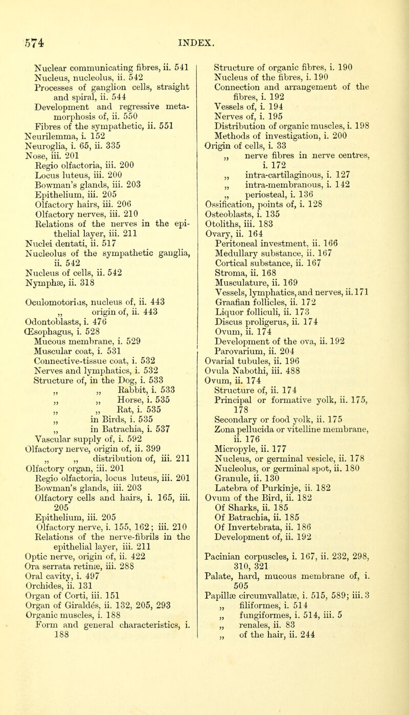 Nuclear communicating fibres, ii. 541 Nucleus, nucleolus, ii. 542 Processes of ganglion cells, straight and spiral, ii. 544 Development and regressive meta- morphosis of, ii. 550 Fibres of the sympathetic, ii. 551 Neurilemma, i. 152 Neuroglia, i. 65, ii. 335 Nose, iii. 201 Regio olfactoria, iii. 200 Locus luteus, iii. 200 Bowman's glands, iii. 203 Epithelium, iii. 205 Olfactory hairs, iii. 206 Olfactory nerves, iii. 210 Relations of the nerves in the epi- thelial layer, iii. 211 Nuclei dentati, ii. 517 Nucleolus of the sympathetic ganglia, ii. 542 Nucleus of cells, ii. 542 Nymphae, ii. 318 Oculomotorias, nucleus of, ii. 443 „ origin of, ii. 443 Odontoblasts, i. 476 (Esophagus, i. 528 Mucous membrane, i. 529 Muscular coat, i. 531 Connective-tissue coat, i. 532 Nerves and lymphatics, i. 532 Structure of, in the Dog, i. 533 Rabbit, i. 533 „ „ Horse, i. 535 Rat, i. 535 „ in Birds, i. 535 „ in Batrachia, i. 537 Vascular supply of, i. 592 Olfactory nerve, origin of, ii. 399 „ „ distribution of, iii. 211 Olfactory organ, iii. 201 Regio olfactoria, locus luteus, iii. 201 Bowman's glands, iii. 203 Olfactory cells and hairs, i. 165, iii. 205 Epithelium, iii. 205 Olfactory nerve, i. 155, 162; iii. 210 Relations of the nerve-fibrils in the epithelial layer, iii. 211 Optic nerve, origin of, ii. 422 Ora serrata retinae, iii. 288 Oral cavity, i. 497 Orchides, ii. 131 Organ of Corti, iii. 151 Organ of Giraldes, ii. 132, 205, 293 Organic muscles, i. 188 Form and general characteristics, i. 188 Structure of organic fibres, i. 190 Nucleus of the fibres, i. 190 Connection and arrangement of the fibres, i. 192 Vessels of, i. 194 Nerves of, i. 195 Distribution of organic muscles, i. 198 Methods of investigation, i. 200 Origin of cells, i. 33 „ nerve fibres in nerve centres, i. 172 „ intra-cartilaginous, i. 127 „ intra-membranous, i. 142 „ periosteal, i. 136 Ossification, points of, i. 128 Osteoblasts, i. 135 Otoliths, iii. 183 Ovary, ii. 164 Peritoneal investment, ii. 166 Medullary substance, ii. 167 Cortical substance, ii. 167 Stroma, ii. 168 Musculature, ii. 169 Vessels, lymphatics, and nerves, ii. 171 Graafian follicles, ii. 172 Liquor folliculi, ii. 173 Discus proligeruB, ii. 174 Ovum, ii. 174 Development of the ova, ii. 192 Parovarium, ii. 204 Ovarial tubules, ii. 196 Ovula Nabothi, iii. 488 Ovum, ii. 174 Structure of, ii. 174 Principal or formative yolk, ii. 175, 178 Secondary or food yolk, ii. 175 Zona pellucida or vitelline membrane, ii. 176 Micropyle, ii. 177 Nucleus, or germinal vesicle, ii. 178 Nucleolus, or germinal spot, ii. 180 Granule, ii. 130 Latebra of Purkinje, ii. 182 Ovum of the Bird, ii. 182 Of Sharks, ii. 185 Of Batrachia, ii. 185 Of Invertebrata, ii. 186 Development of, ii. 192 Pacinian corpuscles, i. 167, ii. 232, 298, 310, 321 Palate, hard, mucous membrane of, i. 505 Papillse circumvallatse, i. 515, 589; iii. 3 „ filiformes, i. 514 „ fungiformes, i. 514, iii. 5 „ renales, ii. 83 „ of the hair, ii. 244