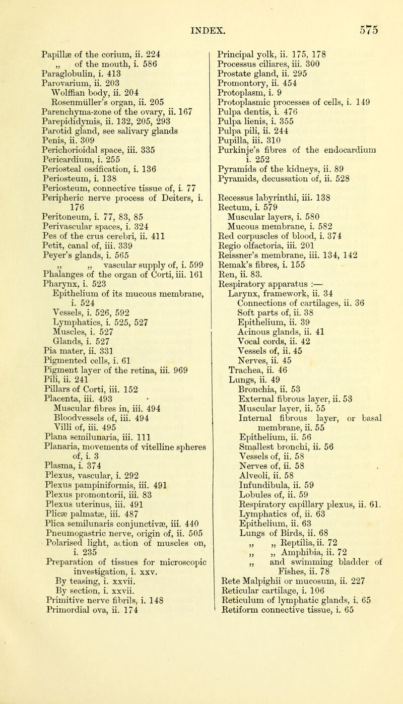 Papillae of the corium, ii. 224 „ of the mouth, i. 586 Paraglobulin, i. 413 Parovarium, ii. 203 Wolffian body, ii. 204 Rosenmiiller's organ, ii. 205 Parenchyma-zone of the ovary, ii. 167 Parepididymis, ii. 132, 205, 293 Parotid gland, see salivary glands Penis, ii. 309 Perichorioidal space, iii. 335 Pericardium, i. 255 Periosteal ossification, i. 136 Periosteum, i. 138 Periosteum, connective tissue of, i. 77 Peripheric nerve process of Deiters, i. 176 Peritoneum, i, 77, 83, 85 Perivascular spaces, i. 324 Pes of the crus cerebri, ii. 411 Petit, canal of, iii. 339 Peyer's glands, i. 565 „ „ vascular supply of, i. 599 Phalanges of the organ of Corti, iii. 161 Pharynx, i. 523 Epithelium of its mucous membrane, i. 524 Vessels, i. 526, 592 Lymphatics, i. 525, 527 Muscles, i. 527 Glands, i. 527 Pia mater, ii. 331 Pigmented cells, i. 61 Pigment layer of the retina, iii. 969 Pili, ii. 241 Pillars of Corti, iii. 152 Placenta, iii. 493 Muscular fibres in, iii. 494 Bloodvessels of, iii. 494 Villi of, iii. 495 Plana semilunaria, iii. Ill Planaria, movements of vitelline spheres of, i. 3 Plasma, i. 374 Plexus, vascular, i. 292 Plexus pampiniformis, iii. 491 Plexus promontorii, iii. 83 Plexus uterinus, iii. 491 Plicae palmatse, iii. 487 Plica semilunaris conjunctivas, iii. 440 Pneumogastric nerve, origin of, ii. 505 Polarised light, action of muscles on, i. 235 Preparation of tissues for microscopic investigation, i. xxv. By teasing, i. xxvii. By section, i. xxvii. Primitive nerve fibrils, i. 148 Primordial ova, ii. 174 Principal yolk, ii. 175, 178 Processus ciliares, iii. 300 Prostate gland, ii. 295 Promontory, ii. 454 Protoplasm, i. 9 Protoplasmic processes of cells, i. 149 Pulpa dentis, i. 476 Pulpa lienis, i. 355 Pulpa pili, ii. 244 Pupilla, iii. 310 Purkinje's fibres of the endocardium i. 252 Pyramids of the kidneys, ii. 89 Pyramids, decussation of, ii. 528 Recessus labyrinthi, iii. 138 Rectum, i. 579 Muscular layers, i. 580 Mucous membrane, i. 582 Red corpuscles of blood, i. 374 Regio olfactoria, iii. 201 Reissner's membrane, iii. 134, 142 Remak's fibres, i. 155 Ren, ii. 83. Respiratory apparatus :— Larynx, framework, ii. 34 Connections of cartilages, ii. 36 Soft parts of, ii. 38 Epithelium, ii. 39 Acinous glands, ii. 41 Vocal cords, ii. 42 Vessels of, ii. 45 Nerves, ii. 45 Trachea, ii. 46 Lungs, ii. 49 Bronchia, ii. 53 External fibrous layer, ii. 53 Muscular layer, ii. 55 Internal fibrous layer, or basal membrane, ii. 55 Epithelium, ii. 56 Smallest bronchi, ii. 56 Vessels of, ii. 58 Nerves of, ii. 58 Alveoli, ii. 58 Infundibula, ii. 59 Lobules of, ii. 59 Respiratory capillary plexus, ii. 61. Lymphatics of, ii. 63 Epithelium, ii. 63 Lungs of Birds, ii. 68 „ „ Reptilia, ii. 72 „ „ Amphibia, ii. 72 „ and swimming bladder of Fishes, ii. 78 Rete Malpighii or mucosum, ii. 227 Reticular cartilage, i. 106 Reticulum of lymphatic glands, i. 65 Retiform connective tissue, i. 65