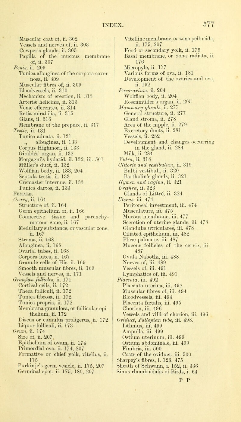 Muscular coat of, ii. 302 Vessels and nerves of, ii. 303 Cowper's glands, ii. 305 Papilla of the mucous membrane of, ii. 307 Penis, ii. 209 Tunica albuginea of the corpora caver- nosa, ii. 309 Muscular fibres of, ii. 309 Bloodvessels, ii. 310 Mechanism of erection, ii. 313 Arteriae heliciuse, ii. 313 Venae efferentes, ii. 314 Retia mirabilia, ii. 315 Glans, ii. 316 Membrane of the prepuce, ii. 317 Testis, ii. 131 Tunica adnata, ii. 131 „ albuginea, ii. 133 Corpus Highmori, ii. 133 Giraldes' organ, ii. 132 Morgagni's hydatid, ii. 132, iii. 561 Müllers duct, ii. 132 Wolffian body, ii. 133, 204 Septula testis, ii. 133 Cremaster internus, ii, 133 Tunica dartos, ii. 133 Female. Ovary, ii. 164 Structure of, ii. 164 Germ epithelium of, ii. 166 Connective tissue and parenchy- matous zone, ii. 167 Medullary substance, or vascular zone, ii. 167 Stroma, ii. 168 Albuginea, ii. 168 Ovaria! tubes, ii. 168 Corpora lutea, ii. 167 Granule cells of His, ii. 169 Smooth muscular fibres, ii. 169 Vessels and nerves, ii. 171 Graafian follicles, ii. 171 Cortical cells, ii. 172 Theca folliculi, ii. 172 Tunica fibrosa, ii. 172 Tunica pi'opria, ii. 172 Membrana granulosa, or follicular epi- thehum, ii. 172 Discus or ciimulus proligerus, ii. 172 Liquor folliculi, ii. 173 Ovum, ii. 174 Size of, ii. 207 Epithelium of ovum, ii. 174 Primordial ova, ii. 174, 207 Formative or chief yolk, vitellus, ii. 175 Purkinje's germ vesicle, ii. 175, 207 Germinal spot, ii. 175, 180, 207 I Vitelline membrane, or zona pellucida, j ii. 175, 207 Food or secondary yolk, ii. 175 I Basal membrane, or zona radiata, ii. 176 Micropyle, ii. 177 Various forms of ova, ii. 181 Development of the ovaries and ova, ii. 192 j Parovarium, ii. 204 I Wolffian body, ii. 204 j RosenmüUer's organ, ii. 205 Mammary glands, ii. 277 I General structure, ii. 277 j Gland stroma, ii. 278 Area of the nipple, ii. 279 ! Excretory ducts, ii. 281 j Vessels, ii. 282 ! Development and changes occurring ! in the gland, ii. 284 I Milk, ii. 284 Vulva, ii. 318 : Clitoris and vestihulum, ii. 319 ! Bulbi vestibuli, ii. 320 \ Bartholin's glands, ii. 321 Hymen and vagina, ii. 321 Urethra, ii. 323 Glands of Littrd, ii. 324 Uterus, iii. 474 Peritoneal investment, iii. 474 Musculature, iii. 475 Mucous membrane, iii. 477 t Secretion of uterine glands, iii. 478 ; Glandulae utriculares, iii. 478 Ciliated epithelium, iii, 482 Plicae palmatse, iii. 487 ' Mucous follicles of the cervix, iii. 487 I Ovula Nabothi, iii. 488 Nerves of, iii. 489 Vessels of, iii. 491 Lymphatics of, iii. 491 I Placenta, iii. 492 I Placenta uterina, iii. 492 Muscular fibres of, iii. 494 Bloodvessels, iii. 494 Placenta foe talis, iii. 495 Chorion, iii. 496 Vessels and villi of chorion, iii. 496 Oviduct, Fallopian tube, iii. 498. Isthmu.s, iii. 499 j Ampulla, iii. 499 Ostium uterinum, iii. 499 j Ostium abdominale, iii. 499 Fimbria, iii. 500 i Coats of the oviduct, iii. 500 ; Sharpey's fibres, i. 126, 475 Sheath of Schwann, i. 152, ii. 336 Sinus rhomboidalis of Birds, i. 64 P P
