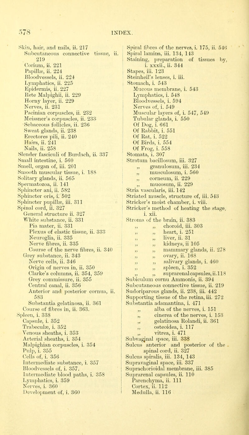 Skin, hair, and nails, ii. 217 Subcutaneous connective tissue, ii 219 Corium, ii. 221 Papilliß, ii. 224 Bloodvessels, ii. 224 Lymphatics, ii. 225' Epidernais, ii. 227 Rete Malpighii, ii. 229 Horny layer, ii. 229 Nerves, ii. 231 Pacinian corpuscles, ii. 232 Meissner's corpuscles, ii. 235 ■Sebaceous follicles, ii. 236 Sweat glands, ii. 238 Erectores pili, ii, 240 Hairs, ii. 241 Nails, ii. 258 Slender fasciculi of Burdach, ii. 337 Small intestine, i. 560 Smell, organ of, iii. 201 Smooth muscular tissue, i. 188 Solitary glands, ii. 565 Spermatozoa, ii. 141 Sphincter ani, ii. 582 Sphincter oris, i.'502 Sphincter pupillae, iii. 311 Spinal cord, ii. 327 General structure ii. 327 White substance, ii. 331 Pia mater, ii. 331 Plexus of elastic tissvie, ii. 333 Neuroglia, ii. 335 Nerve fibres, ii. 335 Course of the nerve fibres, ii. 340 Grey substance, ii. 343 Nerve cells, ii. 346 Origin of nerves in, ii. 350 Clarke's cohimns, ii. 354, 359 Grey commissure, ii. 355 Central canal, ii. 356 Anterior and posterior cornua, ii. 583 Substantia gelatinosa, ii. 361 Course of fibres in, ii. 363. Spleen, i. 338 Capsule, i. 352 Trabeculae, i. 352 Venous sheaths, i, 353 Arterial sheaths, i. 354 Malpighian corpuscles, i. 354 Pulp, i. 355 Cells of, i. 356 Intermediate substance, i. 357 Bloodvessels of, i. 357. Intermediate blood paths, i. 358 Lymphatics, i. 359 Nerves, i. 360 Development of, i. 360 1 Spiral fibres of the nerves, i. 175, ii. 546 Spiral lamirsa, iii. 134, 143 Staining, preparation of tissues by, i. xxxii,, ii. 344 j Stapes, iii. 123 Steinheil's lenses, i. iii. i Stomach, i. 543 Mucous membrane, i. 543 Lymphatics, i. 548 Bloodvessels, i. 594 Nerves of, i. 549 Muscular laj-ers of, i. 547, 549 Tubular glands, i. 550 Of Dog, i. 661 Of Rabbit, i. 551 Of Rat, i. 522 Of Birds, i. 554 Of Frog, i. 558 [ Stomata, i. 307 : Stratum bacillosum, iii. 327 „ granulosum, iii. 234 j „ musculosum, i. 560 I „ corneum, ii. 229 „ mucosum, ii. 229 Stria vascularis, iii. 142 Striated muscle, sti-ucture of, iii. 543 Strieker's moist chamber, i, viii. Strieker's method of heating the stage, i. xii. , Stroma of the brain, ii. 383 I ,, „ choroid, iii. 303 y, „ heart, i. 251 t ,, „ liver, ii. 31 j „ „ kidneys, ii 105 „ „ mammary glands, ii, 278 „ „ ovary, ii. 168 „ „ salivary glands, i. 460 ,, „ spleen, i. 352 „ ,, suprarenal capsules, ii.l 18 Subiculum cornu Ammonis, ii. 394 Su.bcutaneoas connective tissue, ii. 219 Sudoriparous glands, ii. 238, iii. 442 Supporting tissue of the retina, iii. 272 Substantia adamantina, i. 471 „ alba of the nerves, i. 151 „ cinerea of the nerves, i. 153 „ gelatinosa Rolandi, ii. 361 „ osteoidea, i. 117 „ vitrea, i. 471 Subvagjnal space, iii. 338 Sulcus anterior and posterior of the spinal cord, ii. 327 Sulcus spiralis, iii. 134, 143 Supravaginal space, iii. 337 Suprachorioidal membrane, iii. 385 Suprarenal capsules, ii. 110 Parenchyma, ii. Ill Cortex, ii. 112 Medulla, ii. 116