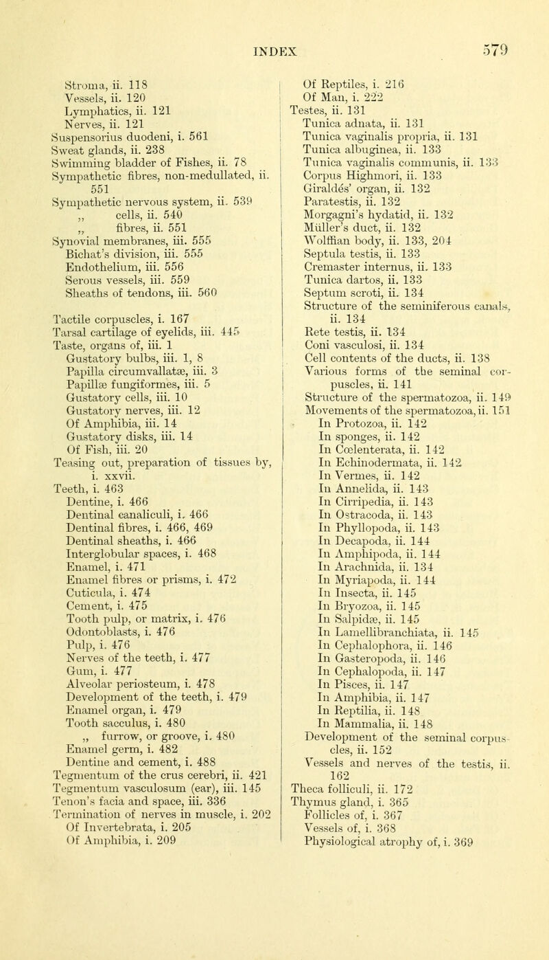 Stroma, ii. 118 Vessels, ii. 120 Lymi^hatics, ii. 121 Nerves, ii. 121 Suspensorius duodeni, i. 561 Sweat glands, ii. 238 Swimming bladder of Fishes, ii. 78 Sympathetic fibres, non-medullated, ii. 551 Sympathetic nervous system, ii. 539 ,, cells, ii. 540 „ fibres, ii. 551 Synovial membranes, iii. 555 Bichat's division, iii. 555 Endothelium, iii. 556 Serous vessels, iii. 559 Sheaths of tendons, iii. 560 Tactile corpuscles, i. 167 Tarsal cartilage of eyelids, iii. 44f^ Taste, organs of, iii. 1 Gustatory bulbs, iii. 1, 8 Papilla circumvallatae, iii. 3 Papillse fungiformes, iii. 5 Gustatory cells, iii. 10 Gustatory nerves, iii. 12 Of Amphibia, iii. 14 Gustatory disks, iii. 14 Of Fish, iii. 20 Teasing out, preparation of tissues by, i. xxvii. Teeth, i. 463 Dentine, i. 466 Dentinal canaliculi, i. 466 Dentinal fibres, i. 466, 469 Dentinal sheaths, i. 466 Interglobular spaces, i. 468 Enamel, i. 471 Enamel fibres or prisms, i. 472 Cuticula, i. 474 Cement, i. 475 Tooth pulp, or matrix, i. 476 Odontoblasts, i. 476 Pulp, i. 476 Nerves of the teeth, i. 477 Gum, i. 477 Alveolar periosteum, i. 478 Development of the teeth, i. 479 Enamel organ, i, 479 Tooth sacculus, i. 480 „ furrow, or groove, i, 480 Enamel germ, i. 482 Dentine and cement, i. 488 Tegmentum of the crus cerebri, ii. 421 Tegmentum vasculosum (ear), iii. 145 Tenon's facia and space, iii. 336 Termination of nerves in muscle, i. 202 Of Invertebrata, i. 205 Of Amphibia, i. 209 Of Reptiles, i. 216 Of Man, i. 222 Testes, ii. 131 Tunica adnata, ii. 131 Tvinica vaginalis propria, ii. 131 Tunica albuginea, ii. 133 Tunica vaginalis communis, ii. 133 Corpus Highmori, ii. 133 Giraldes' organ, ii. 132 Paratestis, ii. 132 Morgagni's hydatid, ii. 132 Müller's duct, ii. 132 Wolffian body, ii. 133, 204 Septula testis, ii. 133 Cremaster internus, ii. 133 Tunica dartos, ii. 133 Septum scroti, ii. 134 Structure of the seminiferous caiials., ii. 134 Rete testis, ii. 134 Coni vasculosi, ii. 134 Cell contents of the ducts, ii, 138 Various forms of the seminal cor- puscles, ii. 141 Structure of the spei-matozoa, ii. 149 Movements of the spermatozoa, ii. 151 In Protozoa, ii. 142 In sponges, ii. 142 In Coelenterata, ii. 142 In Echinodermata, ii. 142 In Vermes, ii. 142 In Annelida, ii. 143 In Cirripedia, ii. 143 In Ostracoda, ii. 143 In Phyllopoda, ii. 143 In Decapoda, ii. 144 In Amphipoda, ii. 144 In Arachnida, ii. 134 In Myriapoda, ii. 144 In Insecta, ii. 145 In Bryozoa, ii. 145 In Salpidae, ii. 145 In Lamellibranchiata, ii. 145 In Cephalophora, ii. 146 In Gasteropoda, ii. 146 In Cephalopoda, ii. 147 In Pisces, ii, 147 In Amphibia, ii. 147 In Reptilia, ii. 148 In Mammalia, ii. 148 Development of the seminal corpus- cles, ii. 152 Vessels and nerves of the testis, ii. 162 Theca folliculi, ii. 172 Thymus gland, i. 365 Follicles of, i. 367 Vessels of, i. 368 Physiological atrophy of, i. 369
