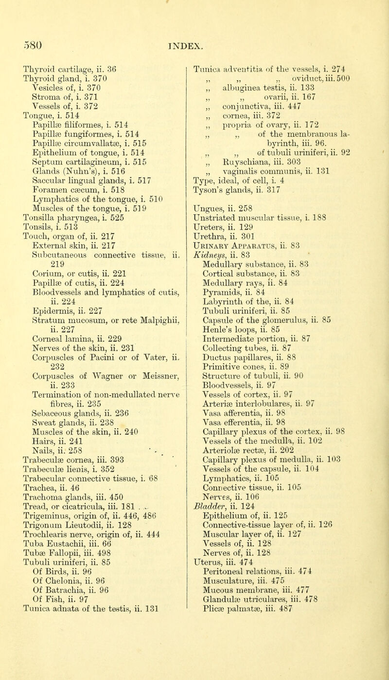 Thyroid cartilage, ii. 36 Thyroid gland, i. 370 Vesicles of, i. 370 Stroma of, i. 371 Vessels of, i. 372 Tongue, i. 514 Papillfe filiformes, i. 514 Papillte fungiformes, i. 514 Papillae circumvallatse, i. 515 Epithelium of tongue, i. 514 Septum cartilagineum, i. 515 Glands (Nuhn's), i. 516 Saccular lingual glands, i, 517 Foramen caecum, i. 518 Lymphatics of the tongue, i. 510 Muscles of the tongue, i. 519 Tonsilla pharyngea, i. 525 Tonsils, i. 513 Touch, organ of, ii. 217 External skin, ii. 217 Subcutaneous connective tissue, ii, 219 Corium, or cutis, ii. 221 Papillae of cutis, ii. 224 Bloodvessels and lymphatics of cutis, ii. 224 Epidermis, ii. 227 Stratum mucosum, or rete Malpighii, ii. 227 Corneal lamina, ii. 229 Nerves of the skin, ii. 231 Corpuscles of Pacini or of Vater, ii, 232 Corpuscles of Wagner or Meissner, ii. 233 Termination of non-medullated nerve fibres, ii. 235 Sebaceous glands, ii. 236 Sweat glands, ii. 238 Muscles of the skin, ii. 240 Hairs, ii. 241 Nails, ii. 258 Trabeculse cornea, iii. 393 Trabeculse lien is, i. 352 Trabecular connective tissue, i. 68 Trachea, ii. 46 Trachoma glands, iii. 450 Tread, or cicatricula, iii. 181 . Trigeminus, origin of, ii. 446, 486 Trigonum Lieutodii, ii, 128 Trochlearis nerve, origin of, ii. 444 Tuba Eustachii, iii. 66 Tuba? Fallopii, iii. 498 Tubuli uriniferi, ii. 85 Of Birds, ii. 96 Of Chelonia, ii. 96 Of Batrachia, ii. 96 Of Fish, ii. 97 Tunica adnata of the testis, ii. 131 Tunica adveutitia of the vessels, i. 274 ,, „ „ oviduct, iii. 500 „ albugiuea testis, ii. 133 „ „ ovarii, ii. 167 ,, conjunctiva, iii. 447 „ cornea, iii. 372 ,, propria of ovary, ii. 172 „ „ of the membranous la- byrinth, iii. 96. „ „ of tubuli viriniferi, ii. 92 „ Ruyschiana, iii. 303 „ vaginalis communis, ii. 131 Type, ideal, of cell, i. 4 Tyson's glands, ii. 317 Ungues, ii. 258 Unstriated muscular tissue, i. 188 Ureters, ii. 129 Urethra, ii. 301 Urinary Apparatus, ii. 83 Kidneys, ii. 83 Medullary substance, ii. 83 Cortical substance, ii. 83 Medullary rays, ii. 84 Pyramids, ii. 84 Labyrinth of the, ii. 84 Tubuli urinifei'i, ii. 85 Capsule of the glomerulus, ii. 85 Henle's loops, ii. 85 Intermediate portion, ii. 87 Collecting tubes, ii. 87 Ductus papilläres, ii. 88 Primitive cones, ii. 89 Structure of tubuli, ii. 90 Bloodvessels, ii. 97 Vessels of cortex, ii. 97 Arterise interlobulares, ii. 97 Vasa afFerentia, ii. 98 Vasa efFerentia, ii. 98 Capillary plexus of the cortex, ii. 98 Vessels of the medulla, ii. 102 Arteriolaj rectae, ii. 202 Capillary plexus of medulla, ii. 103 Vessels of the capsule, ii. 104 Lymphatics, ii. 105 Connective tissue, ii. 105 Nerves, ii. 106 Bladder, ii. 124 Epithelium of, ii. 125 Connective-tissue layer of, ii. 126 Muscular layer of, ii. 127 Vessels of, ii. 128 Nerves of, ii. 128 Uterus, iii. 474 Peritoneal relations, iii. 474 Musculature, iii. 475 Mucous membrane, iii. 477 Glandulae utriculares, iii. 478 Plicae palmatae, iii. 487