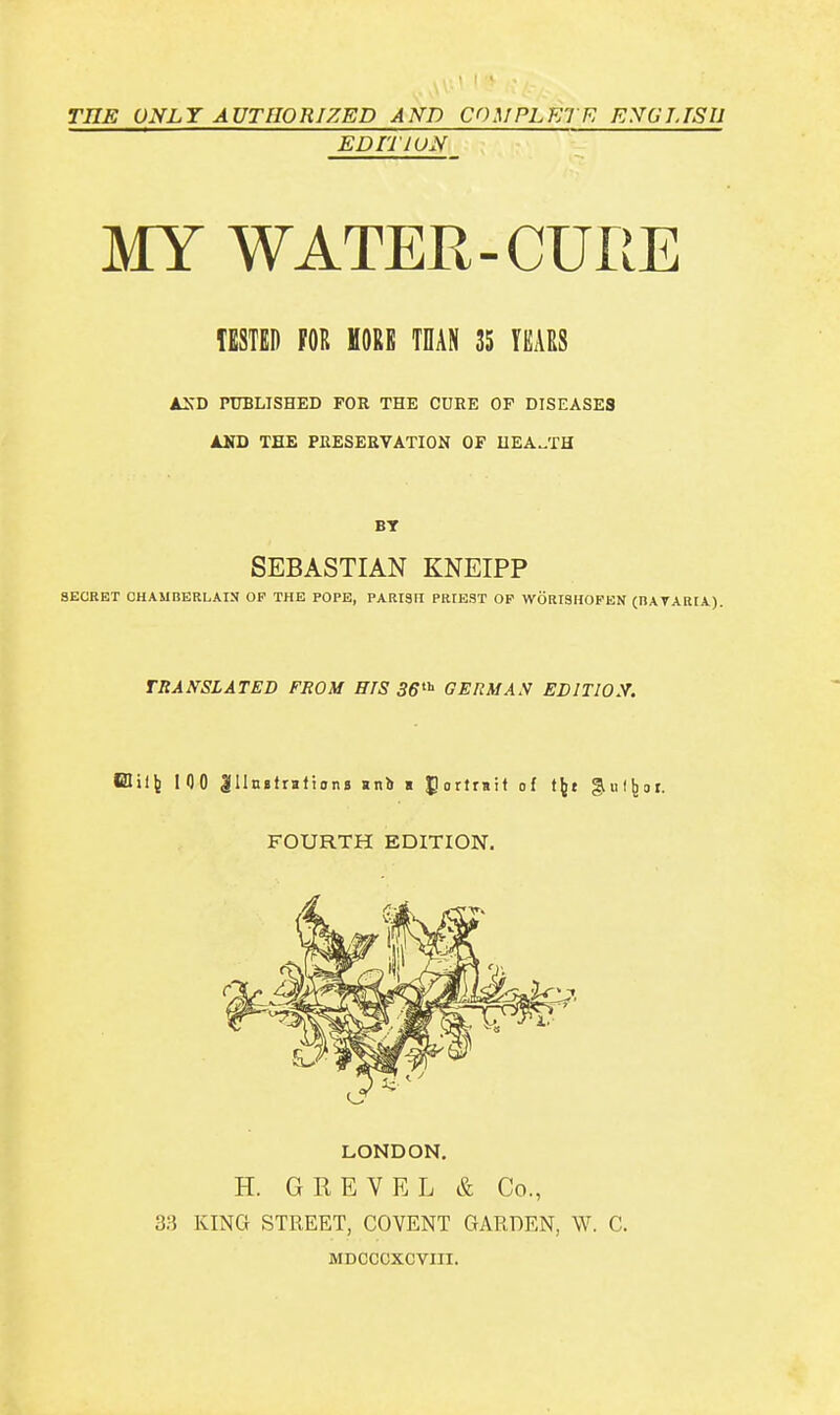 TIIE ÜNLT AUTHORIZED AND COMPLETE ENGLISH EDITION MY WATER-CURE TESTED FOR MORE THAN 35 YEARS AND PUBLISHED FOR THE CUHE OF DISEASES AND THE PRESERVATION OF HEALTH BT SEBASTIAN KNEIPP SECRET CHAMBERLAIN OF THE POPE, PARISn PRUE9T OF WÖRT9HOFEN (BAYARIA). TRANSLATED FROM HIS 36th GERMAN EDITION. Elilfc 100 gllnetraitonj »nb a gortrnit of tfct gulfcot. FOURTH EDITION. LONDON. H. GREVEL & Co., 33 KING STREET, COVENT GARDEN, W. C. MDCCCXCVIII.