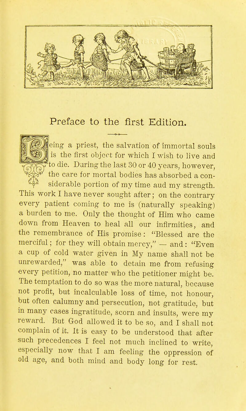 Preface to the first Edition. eing a priest, the salvation of immortal souls is the first object for which I wish to live and to die. During the last 30 or 40 years, however, the care for mortal bodies has absorbed a con- -y- siderable portion of my time aud my strength. This work I have never sought after; on the contrary every patient coming to me is (naturally speaking) a burden to me. Only the thought of Him who came down from Heaven to heal all our infirmities, and the remembrance of His promise: Blessed are the merciful; for they will obtain mercy, — and: Even a cup of cold water given in My name shall not be unrewarded, was able to detain me from refusing every petition, no matter who the petitioner might be. The temptation to do so was the more natural, because not profit, but incalculable loss of time, not honour, but often calumny and persecution, not gratitude, but in many cases ingratitude, scorn and insults, were my reward. But God allowed it to be so, and I shall not complain of it. It is easy to be understood that after such precedences I feel not much inclined to write, especially now that I am feeling the oppression of old age, and both mind and body long for rest.