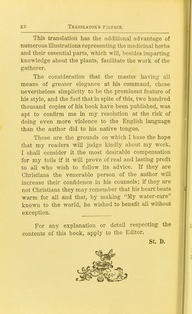 This translation has the additional advantage of numerous illustrations representing the medicinal herbs and their essential parts, which will, besides imparting knowledge about the plants, facilitate the work of the gatherer. The consideration that the master having all means of greater elegance at his command, chose nevertheless simplicity to be the prominent feature of his style, and the fact that in spite of this, two hundred thousand copies of his book have been published, was apt to confirm me in my resolution at the risk of doing even more violence to the English language than the author did to his native tongue. These are the grounds on which I base the hope that my readers will judge kindly about my work. I shall consider it the most desirable compensation for my toils if it will prove of real and lasting profit to all who wish to follow its advice. If they are Christians the venerable person of the author will increase their confidence in his counsels; if they are not Christians they may remember that his heart beats warm for all and that, by making My water-cure known to the world, he wished to benefit all without exception. For any explanation or detail respecting the contents of this book, apply to the Editor. St. D.