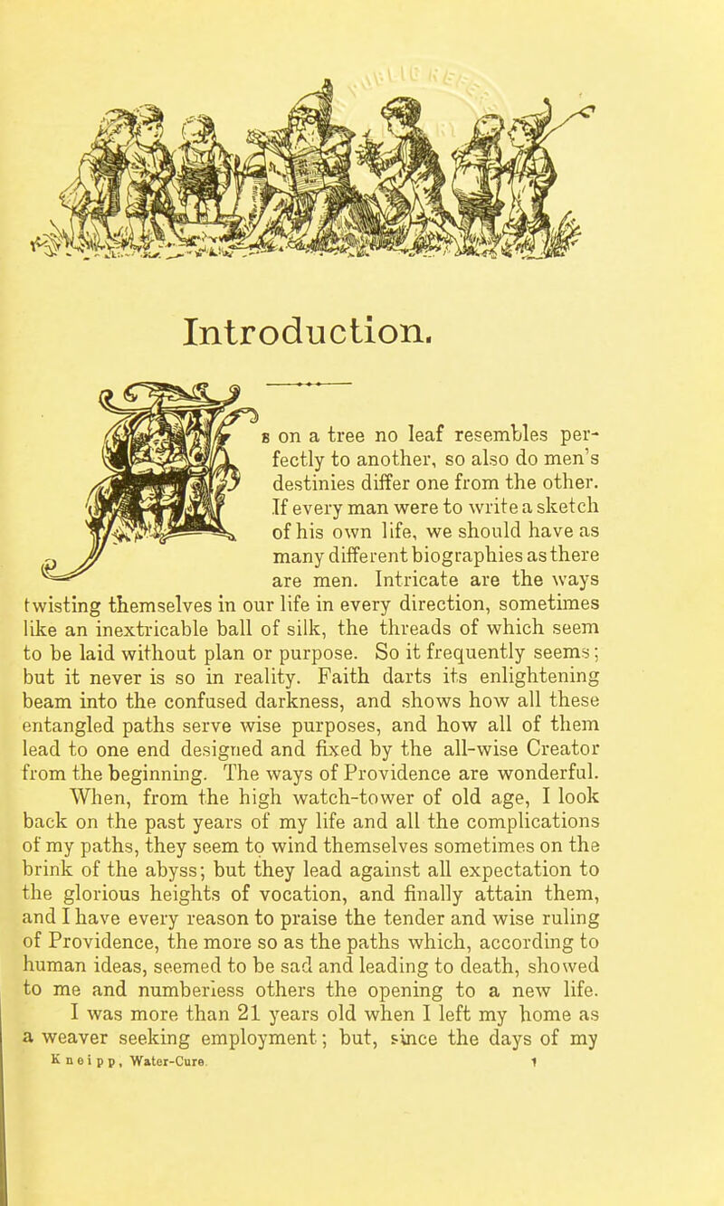 Introduction. 8 on a tree no leaf resembles per- fectly to another, so also do men's destinies differ one from the other. If every man were to write a sketch of his own life, we should have as many different biographies as there are men. Intricate are the ways twisting themselves in our life in every direction, sometimes like an inextricable ball of silk, the threads of which seem to be laid without plan or purpose. So it frequently seems; but it never is so in reality. Faith darts its enlightening beam into the confused darkness, and shows how all these entangled paths serve wise purposes, and how all of them lead to one end designed and fixed by the all-wise Creator from the beginning. The ways of Providence are wonderful. When, from the high watch-tower of old age, I look back on the past years of my life and all the complications of my paths, they seem to wind themselves sometimes on the brink of the abyss; but they lead against all expectation to the glorious heights of vocation, and finally attain them, and I have every reason to praise the tender and wise ruling of Providence, the more so as the paths which, according to human ideas, seemed to be sad and leading to death, showed to me and numberless others the opening to a new life. I was more than 21 years old when I left my home as a weaver seeking employment; but, since the days of my