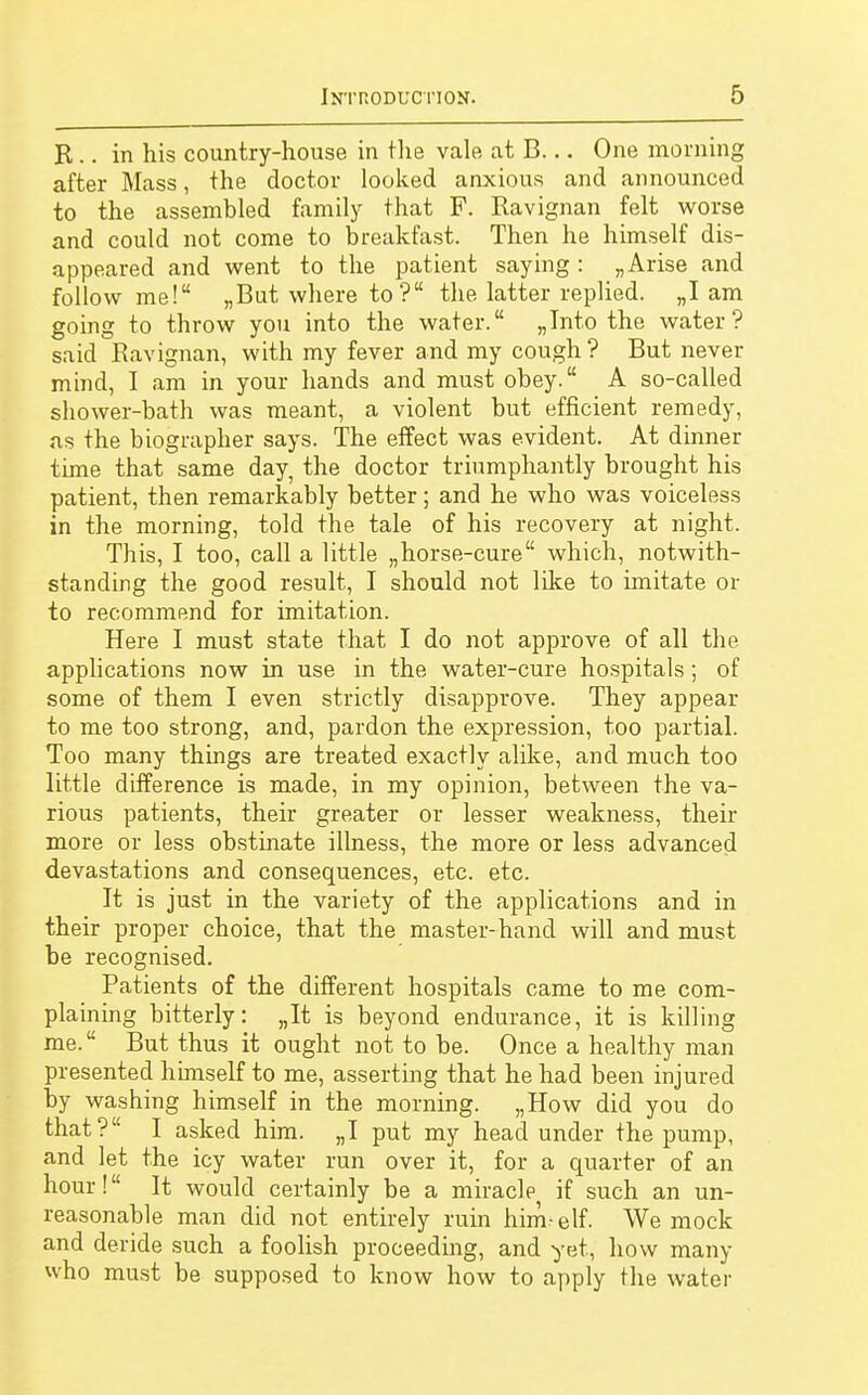 R.. in his country-house in the vale at B... One morning after Mass, the doctor looked anxious and announced to the assembled family that F. Ravignan felt worse and could not come to breakfast. Then he himself dis- appeared and went to the patient saying : „ Arise and follow me! „But where to ? the latter replied. „I am going to throw you into the water. „Into the water? said Ravignan, with my fever and my cough ? But never mind, I am in your hands and must obey. A so-called shower-bath was meant, a violent but efficient remedy, as the biographer says. The effect was evident. At dinner time that same day, the doctor triumphantly brought his patient, then remarkably better; and he who was voiceless in the morning, told the tale of his recovery at night. This, I too, call a little „horse-cure which, notwith- standing the good result, I should not like to imitate or to recommend for imitation. Here I must state that I do not approve of all the applications now in use in the water-cure hospitals; of some of them I even strictly disapprove. They appear to me too strong, and, pardon the expression, too partial. Too many things are treated exactly alike, and much too little difference is made, in my opinion, between the va- rious patients, their greater or lesser weakness, their more or less obstinate illness, the more or less advanced devastations and consequences, etc. etc. It is just in the variety of the applications and in their proper choice, that the master-hand will and must be recognised. Patients of the different hospitals came to me com- plaining bitterly: „It is beyond endurance, it is killing me. But thus it ought not to be. Once a healthy man presented himself to me, asserting that he had been injured by washing himself in the morning. „How did you do that? I asked him. „I put my head under the pump, and let the icy water run over it, for a quarter of an hour! It would certainly be a miracle, if such an un- reasonable man did not entirely ruin him-elf. We mock and deride such a foolish proceeding, and yet, how many who must be supposed to know how to apply the water