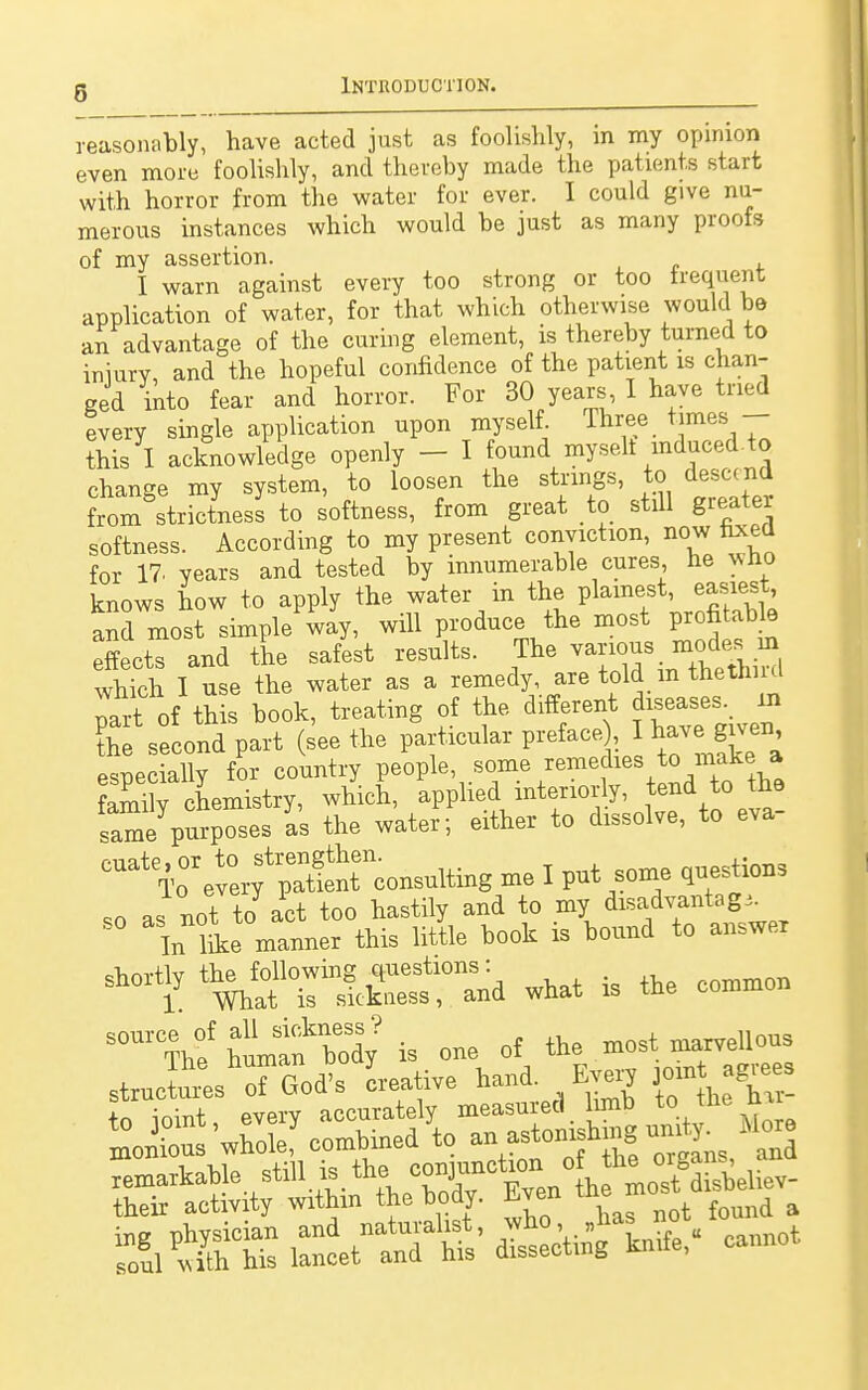 reasonably, have acted just as foolishly, in my opinion even more foolishly, and thereby made the patients start with horror from the water for ever. I could give nu- merous instances which would be just as many proofs of my assertion. I warn against every too strong or too trequent application of water, for that which otherwise would be an advantage of the curing element, is thereby turned to iniury, and the hopeful confidence of the patient is chan- ged into fear and horror. For 30 years, I have tried tvery single application upon myself Three times - this I acknowledge openly - I found myselt induced to change my system, to loosen the strings, to descend from strictnesl to softness, from great to stdl greater softness. According to my present conviction, now fixed for 17. years and tested by innumerable cures, he v,no knows how to apply the water in the plainest, easiest, and most simpleway, will produce the most profitaUe Effects and the safest results. The various notom which I use the water as a remedy, are told m tnetnmi It of tn s book, treating of the different diseases, in ?h second part (seethe particular preface , I have: given especially for country people some remedies o maha familv chemistry, which, applied interiorly, tend to tne tmeV-P-es L the water; either to dissolve, to eva- ^^XTco^g me I put some questions ,o as not to act too hastily and to my ^adv^ntag^ In like manner this little book is bound to answex ^rl^r^d what is the common S0UlbefhlÄ?is one of the most marvellous strucf\od's creative hand. F^ery jornt«^ Ä^W«'i5^*- cannot