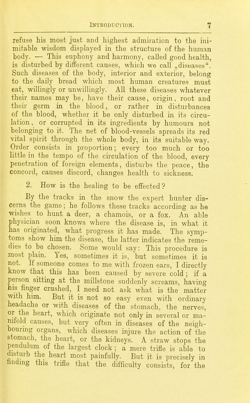 refuse his most just and highest admiration to the ini- mitable wisdom displayed in the structure of the human body. — This euphony and harmony, called good health, is disturbed by different causes, which we call „diseases. Such diseases of the body, interior and exterior, belong to the daily bread which most human creatures must eat, willingly or unwillingly. All these diseases whatever their names may be, have their cause, origin, root and their germ in the blood, or rather in disturbances of the blood, whether it be only disturbed in its circu- lation, or corrupted in its ingredients by humours not belonging to it. The net of blood-vessels spreads its red vital spirit through the whole body, in its suitable way. Order consists in proportion; every too much or too little in the tempo of the circulation of the blood, every penetration of foreign elements, disturbs the peace, the concord, causes discord, changes health to sickness. 2. How is the healing to be effected? By the tracks in the snow the expert hunter dis- cerns the game; he follows these tracks according as he wishes to hunt a deer, a chamois, or a fox. An able physician soon knows where the disease is, in what it has originated, what progress it has made. The symp- toms show him the disease, the latter indicates the reme- dies to be chosen. Some would say: This procedure is most plain. Yes, sometimes it is, but sometimes it is not. If someone comes to me with frozen ears, I directly know that_ this has been caused by severe cold; if a person sitting at the millstone suddenly screams, having his finger crushed, I need not ask what is the matter with him. But it is not so easy even with ordinary headache or with diseases of the stomach, the nerves, or the heart, which originate not only in several or ma- nifold causes, but very often in diseases of the neigh- bouring organs, which diseases injure the action of the stomach, the heart, or the kidneys. A straw stops the pendulum of the largest clock; a mere trifle is able to disturb the heart most painfully. But it is precisely in finding this trifle that the difficulty consists, for the