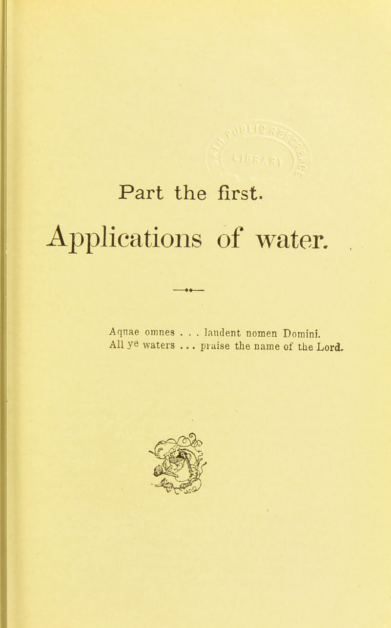 Part the first. Applications of water. Aqnae omnes . . . laudent nomen Domini. All ye waters ... praise the name of the Lord.