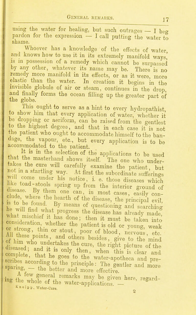using the water for healing, but such outrages — I beg pardon for the expression — I call putting the water to shame. Whoever has a knowledge of the effects of water, and knows how to use it in its extremely manifold ways' is in possession of a remedy which cannot be surpassed by any other, whatever its name may be. There is no remedy more manifold in its effects, or as it were, more elastic than the water. In creation it begins in the invisible globule of air or steam, continues in the drop and finally forms the ocean filling up the greater part of the globe. This ought to serve as a hint to every hydropathist to show him that every application of water, whether it be dropping or aeriform, can be raised from the gentlest to the highest degree, and that in each case it is not the patient who ought to accommodate himself to the ban- dage, the vapour, etc., but every application is to be accommodated to the patient. It is in the selection of the applications to be used that the masterhand shows itself. The one who under- takes the cure will carefully examine the patient, but not in a startling way. At first the subordinate sufferings w.U come under his notice, i. e. those diseases which I ° p: S Spng UP fl'0m the interior Si-onnd of disease. By them one can, in most cases, easily con- il\r r he £earth °f the disease> the P^ciPal evil, he will fi ? i, , 7 meanS °f ^stim™g and searching wW what progress the disease has already made ons d^ti ^ VF d?r; th6n ft must be ^en into consideration, whether the patient is old or young weak or| strong, thin or stout, poor of blood, /ervoS etc All these points, and others besides, give to the'mind seadWha°ndUndtei^ pi<Äti£ scribefVnn a ? 5fS t0 tte water-aP0theca and pre- Ä r^gAtte P1?nCiple: The Sentle1' ™* more, sparing — the better and more effective mg the whole of the water-applications. — Kneipp, Water-Cure
