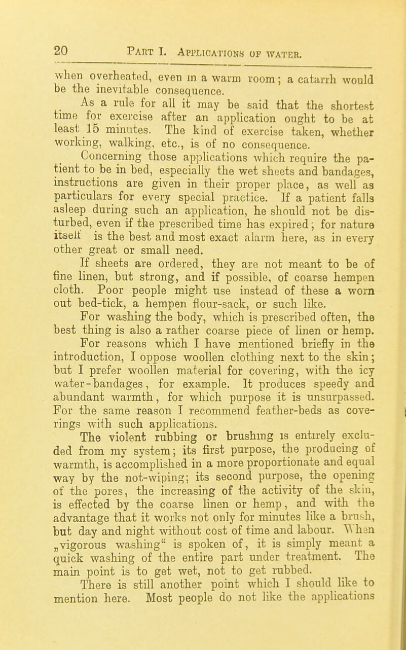 -when overheated, even in a warm room; a catarrh would be the inevitable consequence. As a rule for all it may be said that the shortest time for exercise after an application ought to be at least 15 minutes. The kind of exercise taken, whether working, walking, etc., is of no consequence. Concerning those applications which require the pa- tient to be in bed, especially the wet sheets and bandages, instructions are given in their proper place, as well as particulars for every special practice. If a patient falls asleep during such an application, he should not be dis- turbed, even if the prescribed time has expired; for nature itself is the best and most exact alarm here, as in every other great or small need. If sheets are ordered, they are not meant to be of fine linen, but strong, and if possible, of coarse hempen cloth. Poor people might use instead of these a worn out bed-tick, a hempen flour-sack, or such like. For washing the body, which is prescribed often, the best thing is also a rather coarse piece of linen or hemp. For reasons which I have mentioned briefly in the introduction, I oppose woollen clothing next to the skin; but I prefer woollen material for covering, with the icy water - bandages, for example. It produces speedy and abundant warmth, for which purpose it is unsurpassed. For the same reason I recommend feather-beds as cove- rings with such applications. The violent rubbing or brushing is entirely exclu- ded from my system; its first purpose, the producing of warmth, is accomplished in a more proportionate and equal way by the not-wiping; its second purpose, the opening of the pores, the increasing of the activity of the skin, is effected by the coarse linen or hemp, and with the advantage that it works not only for minutes like a brush, but day and night without cost of time and labour. V* hen „ vigorous washing is spoken of, it is simply meant a quick washing of the entire part under treatment. The main point is to get wet, not to get rubbed. There is still another point which I should like to mention here. Most people do not like the applications