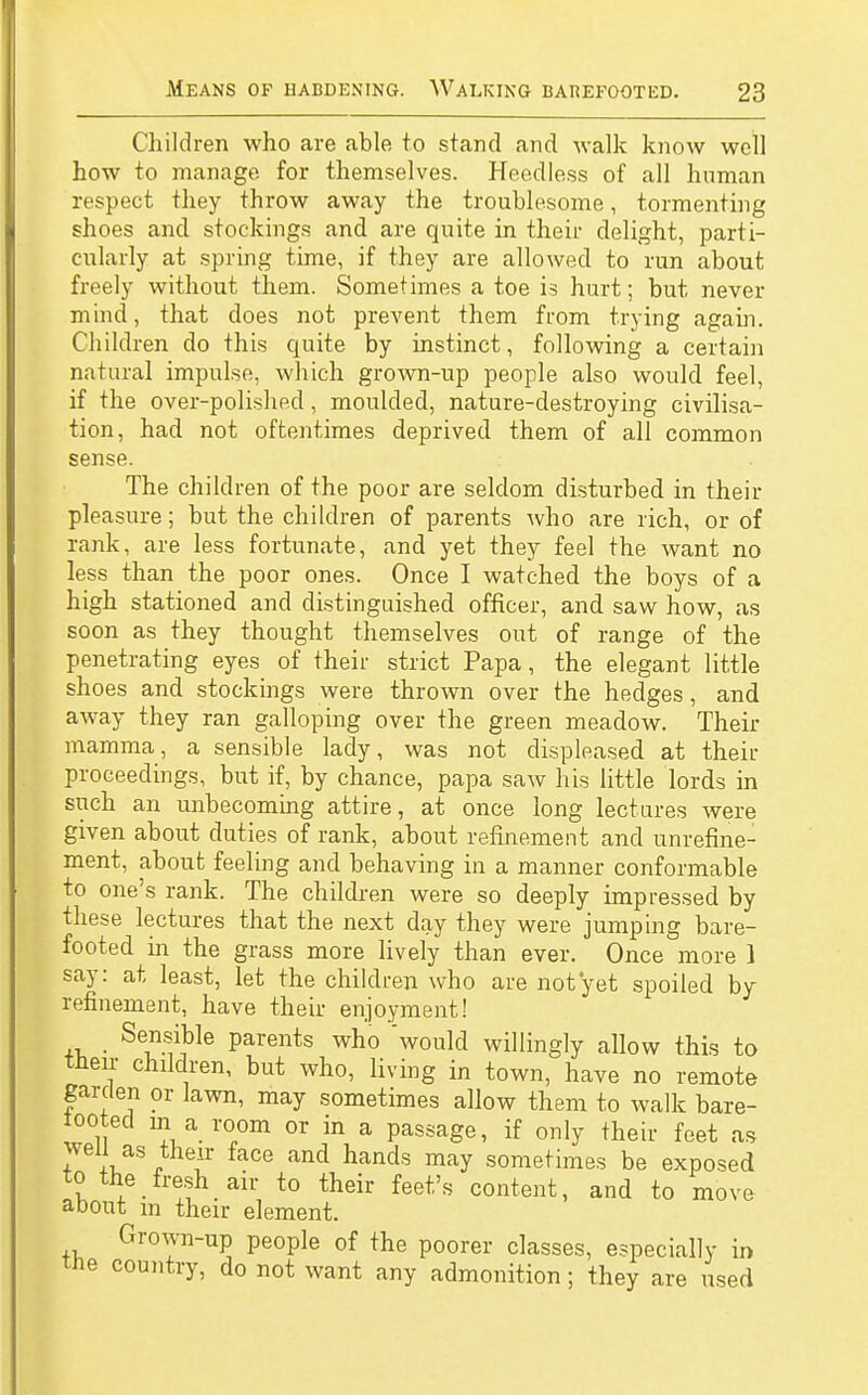 Children who are able to stand and walk know well how to manage for themselves. Heedless of all human respect they throw away the troublesome, tormenting shoes and stockings and are quite in their delight, parti- cularly at spring time, if they are allowed to run about freely without them. Sometimes a toe is hurt; but never mind, that does not prevent them from trying again. Children do this quite by instinct, following a certain natural impulse, which grown-up people also would feel, if the over-polished, moulded, nature-destroying civilisa- tion, had not oftentimes deprived them of all common sense. The children of the poor are seldom disturbed in their pleasure; but the children of parents who are rich, or of rank, are less fortunate, and yet they feel the want no less than the poor ones. Once I watched the boys of a high stationed and distinguished officer, and saw how, as soon as they thought themselves out of range of the penetrating eyes of their strict Papa, the elegant little shoes and stockings were thrown over the hedges, and away they ran galloping over the green meadow. Their mamma, a sensible lady, was not displeased at their proceedings, but if, by chance, papa saw his little lords in such an unbecoming attire, at once long lectures were given about duties of rank, about refinement and unrefine- ment, about feeling and behaving in a manner conformable to one's rank. The children were so deeply impressed by these lectures that the next day they were jumping bare- footed in the grass more lively than ever. Once more 1 say: at least, let the children who are not yet spoiled by refinement, have their enjoyment! Sensible parents who 'would willingly allow this to their children, but who, living in town, have no remote garden or lawn, may sometimes allow them to walk bare- tooted m a room or in a passage, if only their feet as wen as their face and hands may sometimes be exposed to the fresh air to their feet's content, and to move about m their element. Grown-up people of the poorer classes, especially in tne country, do not want any admonition; they are used
