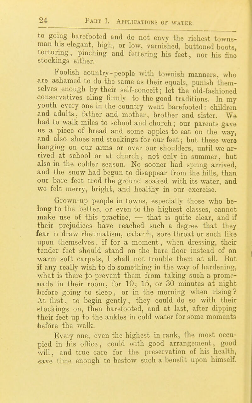 to going barefooted and do not envy the richest towns- man his elegant, high, or low, varnished, buttoned boots, torturing, pinching and fettering his feet, nor his fine stockings either. Foolish country-people with townish manners, who are ashamed to do the same as their equals, punish them- selves enough by their self-conceit; let the old-fashioned conservatives cling firmly to the good traditions. In my youth every one in the country went barefooted: children and adults, father and mother, brother and sister. We had to walk miles to school and church; our parents gave us a piece of bread and some apples to eat on the way, and also shoes and stockings for our feet; but these wera hanging on our arms or over our shoulders, until we ar- rived at school or at church, not only in summer, but also in the colder season. No sooner had spring arrived, and the snow had begun to disappear from the hills, than our bare feet trod the ground soaked with its water, and we felt merry, bright, and healthy in our exercise. Grown-up people in towns, especially those who be- long to the better, or even to the highest classes, cannot make use of this practice, — that is quite clear, and if their prejudices have reached such a degree that they fear t< draw rheumatism, catarrh, sore throat or such like upon themselves, if for a moment, when dressing, their tender feet should stand on the bare floor instead of on warm soft carpets, I shall not trouble them at all. But if any really wish to do something in the way of hardening, •what is there t.0 prevent them from taking such a prome- aiade in their room, for 10, 15, or 30 minutes at night before going to sleep, or in the morning when rising ? At first, to begin gently, they could do so with their stockings on, then barefooted, and at last, after dipping their feet up to the ankles in cold water for some moments before the walk. Every one, even the highest in rank, the most occu- pied in his office, could with good arrangement, good will, and true care for the preservation of his health, *ave time enough to bestow such a benefit upon himself.