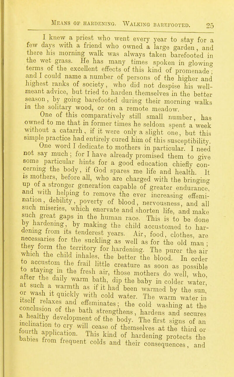 0 I knew a priest who went every year to stay for a few days with a friend who owned a large garden, and there his morning walk was always taken barefooted in the wet grass. He has many times spoken in glowin» terms of the excellent effects of this kind of promenade* and I could name a number of persons of the higher and highest ranks of society, who did not despise his well- meant advice, but tried to harden themselves in the better season, by going barefooted during their morning walks in the solitary wood, or on a remote meadow. One of this comparatively still small number, has owned to me that in former times he seldom spent a'week without a catarrh, if it were only a slight one, but this simple practice had entirely cured him of this susceptibility One word I dedicate to mothers in particular. I need not say much ; for I have already promised them to give some particular hints for a good education chiefly con- cerning the body, if God spares me life and health. It is mothers, before all, who are charged with the bringing up of a stronger generation capable of greater endurance and with helping to remove the ever increasing effemi- nahon, debility poverty of blood, nervousness, and all such miseries, which enervate and shorten life, and make such great gaps in the human race. This is to be done by hardening by making the child accustomed to har- dening from its tenderest years. Air, food, clothes, are necessaries for the suckling as well as for the old man ; whTcb T ^l^fr for hardening. The purer the ai which the child inhales, the better the blood. In order to accustom the frail little creature as soon as possib e after the daily warm bath, dip the baby in colder water at such a warmth as if it had been warmed by the sun or wash it quickly with cold water. The warm water hi itself relaxes and effeminates; the cold washing at the TTX:f I' ^ f hardens and'secur: °f the body. The first signs of an fnn +T i ?1T WlU °ease of ^emselves at the third or babt Ä fThit,kbd/ WeniS P-tects th names horn frequent colds and their consequences, and