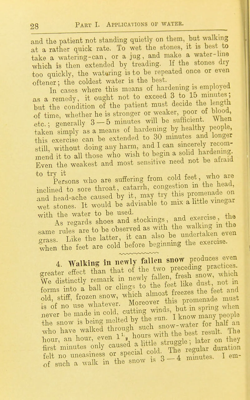 and the patient not standing quietly on them, hut walking at a rather quick rate. To wet the stones, it is best to take a watering-can, or a jug, and make a water-line which is then extended by treading. If the stones dry too quickly, the watering is to be repeated once or even oftener: the coldest water is the best. . . In cases where this means of hardening is employed as a remedy, it ought not to exceed 3 to 1& nimutes; but the condition of the patient must decide the length of time, whether he is stronger or weaker, poor of blood etc • generally 3 — 5 minutes will be sufficient. When taken y as a means of hardening by healthy people, tht exercL can be extended to 30 minutes and longer still, without doing any harm and I can sincerely recom mend it to all those who wish to begin a solid harden ng Even the weakest and most sensitive need not be atiaid t0 Persons who are suffering from cold feet, whc) are inclined to sore throat, catarrh, congestion m the head and head-ache caused by it, may try this ipromenade on wet stones. It would be advisable to mix a little vme0ar ^ÄÜÄoc^s, and exercise., the same rX* are to be observed as f***™^£ anss Like the latter, it can also be undertaken eveu fhen the feet are cold^J^ginnmg the exercise. a w«ikine in ii^7^n snow Produce3 + ff^r than that of the two preceding practices greater effect than tnat oi u r h We distinctly remark in newly fallen,,üesh sno , forms into a ball or clings to the» feet like dust ^o old, stiff, frozen snow ^^^'^^^ must is of no use whatever. Moreover ^ 1 h never be made .in coljJ^^^S^p«^ the snow is being melted by the .urn t f half an who have walked result. The hour, an hour, even 1 ^SteEbuggta; later on they first minutes only caused a little stiu 0 , ^ felt no uneasiness or special cold. Ibe e ^ em. of such a walk in the snow is o 4