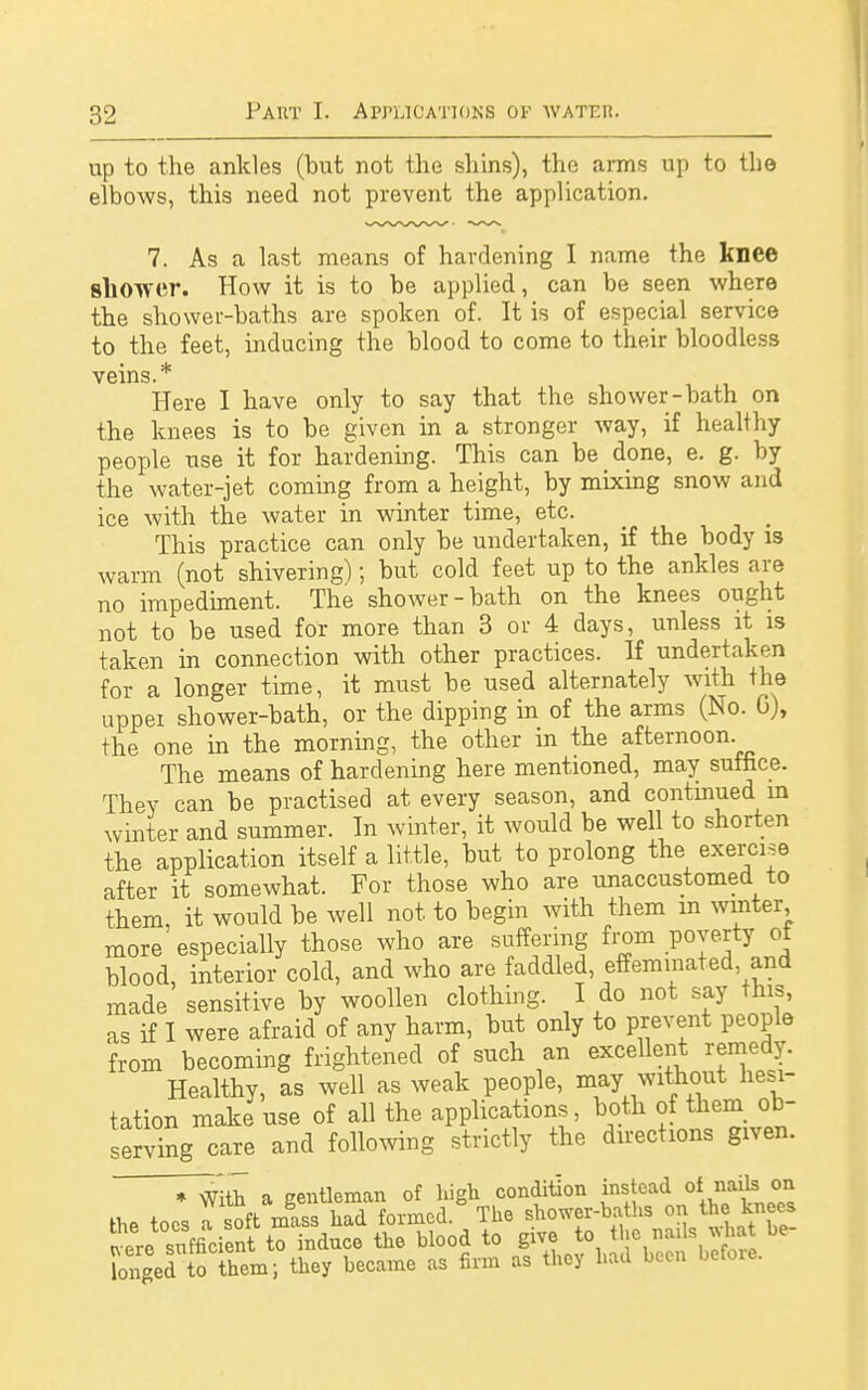 up to the ankles (but not the shins), the arms up to th© elbows, this need not prevent the application. 7. As a last means of hardening I name the knee shower. How it is to be applied, can be seen where the shower-baths are spoken of. It is of especial service to the feet, inducing the blood to come to their bloodless veins.* Here I have only to say that the shower-bath on the knees is to be given in a stronger way, if healthy people use it for hardening. This can be done, e. g. by the water-jet coming from a height, by mixing snow and ice with the water in winter time, etc. This practice can only be undertaken, if the body is warm (not shivering); but cold feet up to the ankles are no impediment. The shower-bath on the knees ought not to be used for more than 3 or 4 days, unless it is taken in connection with other practices. If undertaken for a longer time, it must be used alternately with the uppei shower-bath, or the dipping in of the arms (No. 0), the one in the morning, the other in the afternoon The means of hardening here mentioned, may suffice. They can be practised at every season, and continued m winter and summer. In winter, it would be well to shorten the application itself a little, but to prolong the exercise after it somewhat. For those who are unaccustomed to them, it would be well not to begin with them m winter, more'especially those who are suffering from poverty ot blood, interior cold, and who are faddled, effeminated and made sensitive by woollen clothing. I do not say this, as if I were afraid of any harm, but only to prevent people from becoming frightened of such an excellent remedy. Healthy, as well as weak people, may without hesi- tation make use of all the applications, both of them ob- serving care and following strictly the directions given. ♦ With a gentleman of high condition instead of nails on the toes a soft mass had formed. The shower-baths on the knees *L^sufficient to induce the blood to give to the nails what be- longed o hem; they became as firm as they had been before.