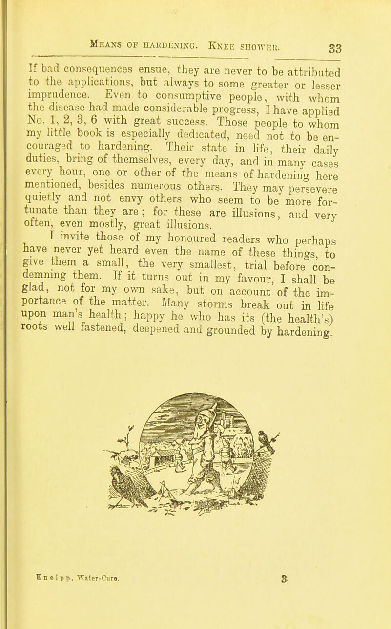 If bad consequences ensue, they are never to be attributed to the applications, but always to some greater or lesser imprudence. Even to consumptive people, with whom the disease had made considerable progress, I have applied No. 1, 2, 3, 6 with great success. Those people to whom my little book is especially dedicated, need not to be en- couraged to hardening. Their state in life, their daily duties, bring of themselves, every day, and in many cases every hour, one or other of the means of hardening here mentioned, besides numerous others. They may persevere quietly and not envy others who seem to be more for- tunate than they are; for these are illusions, and very often, even mostly, great illusions. I invite those of my honoured readers who perhaps have never yet heard even the name of these things, to give them a small, the very smallest, trial before con- demning them. If it turns out in my favour, I shall be glad, not for my own sake, but on account of the im- portance of the matter. Many storms break out in life upon man's health; happy he who has its (the health's) roots well fastened, deepened and grounded by hardening Kneipp. Water-Pure.