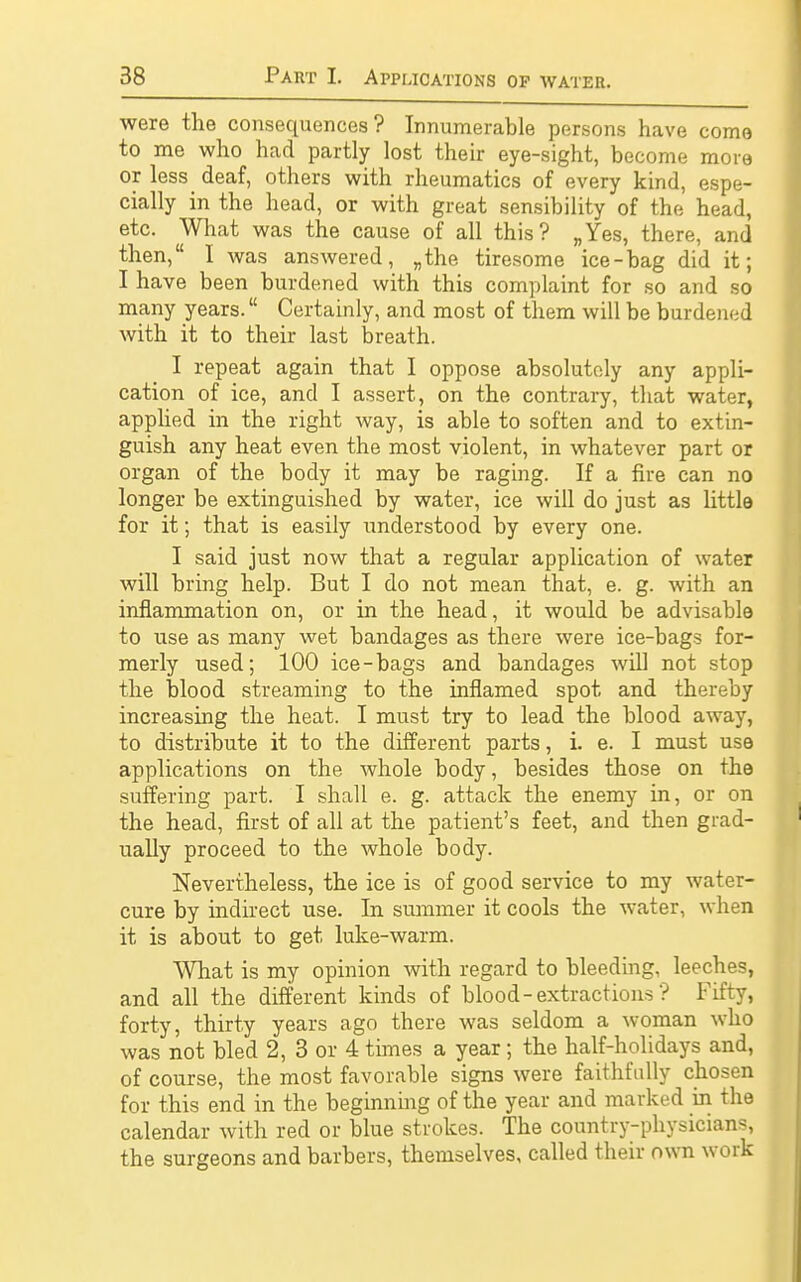 were the consequences? Innumerable persons have come to me who had partly lost their eye-sight, become more or less deaf, others with rheumatics of every kind, espe- cially in the head, or with great sensibility of the head, etc. What was the cause of all this? „Yes, there, and then, I was answered, „the tiresome ice-bag did it; I have been burdened with this complaint for so and so many years. Certainly, and most of them will be burdened with it to their last breath. I repeat again that I oppose absolutely any appli- cation of ice, and I assert, on the contrary, that water, applied in the right way, is able to soften and to extin- guish any heat even the most violent, in whatever part or organ of the body it may be raging. If a fire can no longer be extinguished by water, ice will do just as little for it; that is easily understood by every one. I said just now that a regular application of water will bring help. But I do not mean that, e. g. with an inflammation on, or in the head, it would be advisable to use as many wet bandages as there were ice-bags for- merly used; 100 ice-bags and bandages will not stop the blood streaming to the inflamed spot and thereby increasing the heat. I must try to lead the blood away, to distribute it to the different parts, i. e. I must use applications on the whole body, besides those on the suffering part. I shall e. g. attack the enemy in, or on the head, first of all at the patient's feet, and then grad- ually proceed to the whole body. Nevertheless, the ice is of good service to my water- cure by indirect use. In summer it cools the water, when it is about to get luke-warm. What is my opinion with regard to bleeding, leeches, and all the different kinds of blood - extractions ? Fifty, forty, thirty years ago there was seldom a woman who was not bled 2, 3 or 4 times a year; the half-holidays and, of course, the most favorable signs were faithfully chosen for this end in the beginning of the year and marked in the calendar with red or blue strokes. The country-physicians, the surgeons and barbers, themselves, called their own work