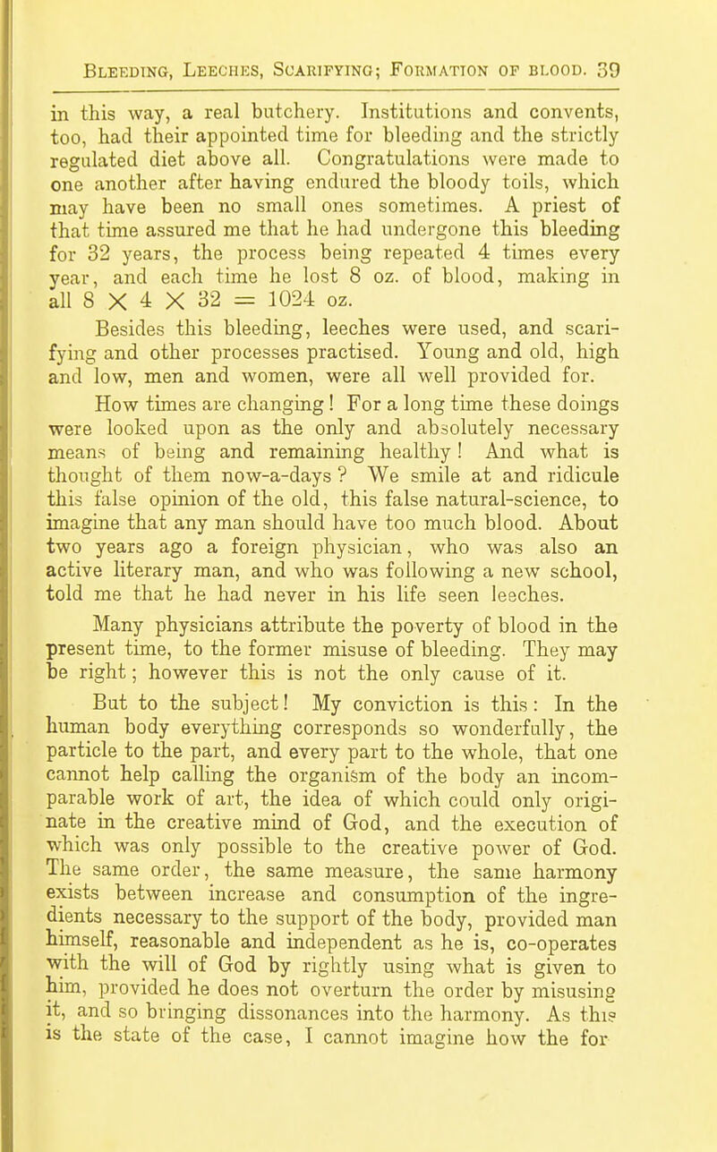in this way, a real butchery. Institutions and convents, too, had their appointed time for bleeding and the strictly regulated diet above all. Congratulations were made to one another after having endured the bloody toils, which may have been no small ones sometimes. A priest of that time assured me that he had undergone this bleeding for 32 years, the process being repeated 4 times every year, and each time he lost 8 oz. of blood, making in all 8 X 4 X 32 = 1024 oz. Besides this bleeding, leeches were used, and scari- fying and other processes practised. Young and old, high and low, men and women, were all well provided for. How times are changing! For a long time these doings were looked upon as the only and absolutely necessary means of being and remaining healthy ! And what is thought of them now-a-days ? We smile at and ridicule this false opinion of the old, this false natural-science, to imagine that any man should have too much blood. About two years ago a foreign physician, who was also an active literary man, and who was following a new school, told me that he had never in his life seen leeches. Many physicians attribute the poverty of blood in the present time, to the former misuse of bleeding. They may be right; however this is not the only cause of it. But to the subject! My conviction is this: In the human body everything corresponds so wonderfully, the particle to the part, and every part to the whole, that one cannot help calling the organism of the body an incom- parable work of art, the idea of which could only origi- nate in the creative mind of God, and the execution of which was only possible to the creative power of God. The same order, the same measure, the same harmony exists between increase and consumption of the ingre- dients necessary to the support of the body, provided man himself, reasonable and independent as he is, co-operates with the will of God by rightly using what is given to him, provided he does not overturn the order by misusing it, and so bringing dissonances into the harmony. As thi? is the state of the case, I cannot imagine how the for
