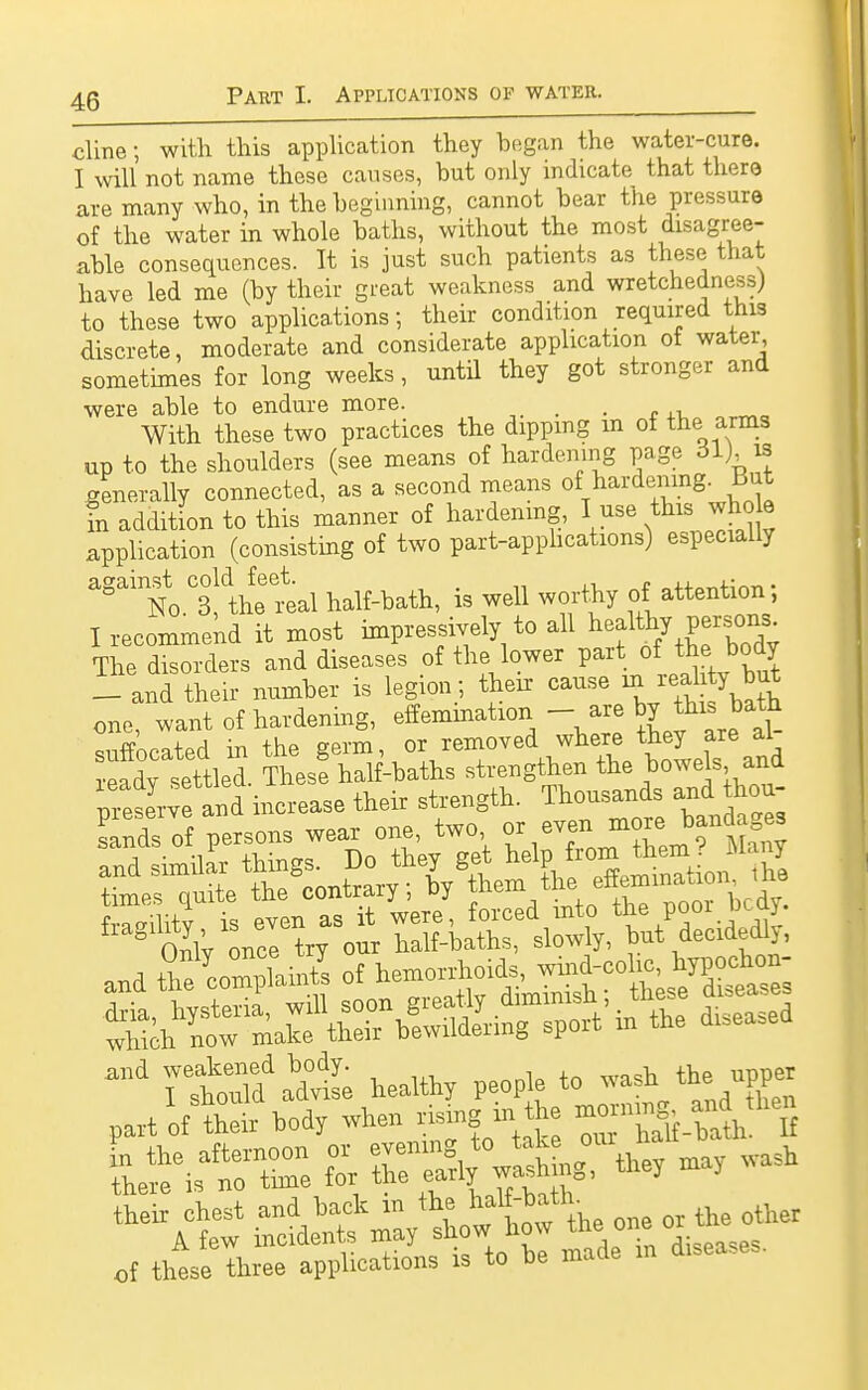 cline; with this application they began the water-cure. I will not name these causes, but only indicate that there are many who, in the beginning, cannot bear the pressure of the water in whole baths, without the most disagree- able consequences. It is just such patients as these that have led me (by their great weakness and wretchedness) to these two applications; their condition required this discrete, moderate and considerate application of water, sometimes for long weeks, until they got stronger and were able to endure more. . With these two practices the dipping m of the arms up to the shoulders (see means of hardening page 61) is generally connected, as a second means ^ hardening^ But in addition to this manner of hardening, I use this whole application (consisting of two paxt-apphcations) especially agaito f the' real half-bath, is well worthy of attention; I recommend it most impressively to all Wealthy per.sons The disorders and diseases of the lower part of the body 1 and their number is legion;, their cause m reah y but one, want of hardening, effemmation - are by this bath suffocated in the germ, 01: removedwhere they are al times quite the contrary; by them the effeminaaon me TÄadte healthy people to wash the upper part often- hody when Rinthe «_-dtt- of these three applications U to he made m d.seases.