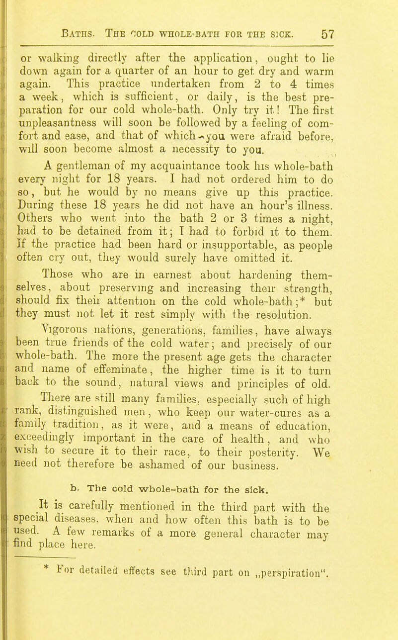 or walking directly after the application, ought to lie down again for a quarter of an hour to get dry and warm again. This practice undertaken from 2 to 4 times a week, which is sufficient, or daily, is the best pre- paration for our cold whole-bath. Only try it! The first unpleasantness will soon be followed by a feeling of com- fort and ease, and that of which you were afraid before, will soon become almost a necessity to you. A gentleman of my acquaintance took his whole-bath every night for 18 years. I had not ordered him to do so, but he would by no means give up this practice. During these 18 years he did not have an hour's illness. Others who went into the bath 2 or 3 times a night, had to be detained from it; I had to forbid it to them. If the practice had been hard or insupportable, as people offcen cry out, they would surely have omitted it. Those who are in earnest about hardening them- selves, about preserving and increasing their strength, should fix their attention on the cold whole-bath;* but they must not let it rest simply with the resolution. Vigorous nations, generations, families, have always been true friends of the cold water; and precisely of our whole-bath. The more the present age gets the character and name of effeminate, the higher time is it to turn back to the sound, natural views and principles of old. There are still many families, especially such of high rank, distinguished men, who keep our water-cures as a family tradition, as it were, and a means of education, exceedingly important in the care of health, and who wish to secure it to their race, to their posterity. We need not therefore be ashamed of our business. b. The cold wbole-bath for the sick. It is carefully mentioned in the third part with the special diseases, when and how often this bath is to be used. A few remarks of a more general character may find place here. * For detailed effects see third part on „perspiratiou.