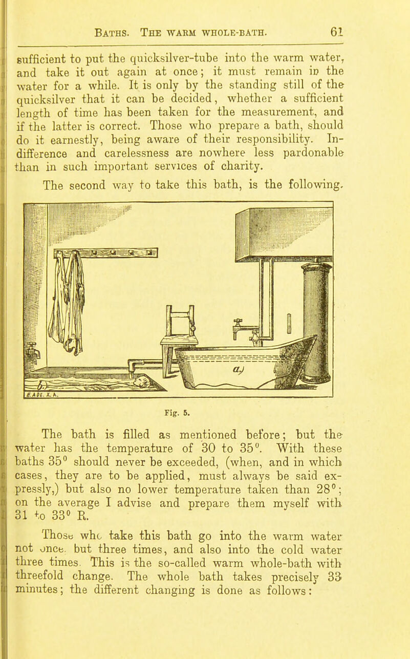 sufficient to put the quicksilver-tube into the warm water, and take it out again at once; it must remain \v the water for a while. It is only by the standing still of the quicksilver that it can be decided, whether a sufficient length of time has been taken for the measurement, and if the latter is correct. Those who prepare a bath, should do it earnestly, being aware of their responsibility. In- difference and carelessness are nowhere less pardonable than in such important services of charity. The second way to take this bath, is the following. Fig. 5. The bath is filled as mentioned before; but the water has the temperature of 30 to 35°. With these baths 35° should never be exceeded, (when, and in which cases, they are to be applied, must always be said ex- pressly,) but also no lower temperature taken than 28°; on the average I advise and prepare them myself with 31 to 33° R Those who take this bath go into the warm water not once, but three times, and also into the cold water three times. This is the so-called warm whole-bath with threefold change. The whole bath takes precisely 33 minutes; the different changing is done as follows: