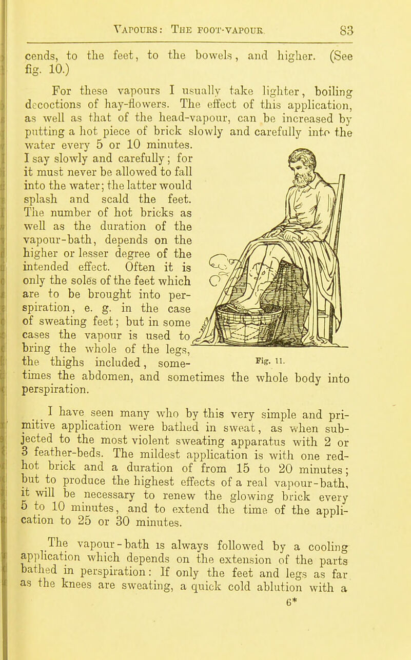 cends, to the feet, to the bowels, and higher. (See fig. 10.) For these vapours I usually take lighter, boiling decoctions of hay-flowers. The effect of this application, as well as that of the head-vapour, can be increased by putting a hot piece of brick slowly and carefully into the water every 5 or 10 minutes. I say slowly and carefully; for it must never be allowed to fall into the water; the latter would splash and scald the feet. The number of hot bricks as well as the duration of the vapour-bath, depends on the higher or lesser degree of the intended effect. Often it is only the soles of the feet which are to be brought into per- spiration, e. g. in the case of sweating feet; but in some cases the vapour is used to bring the whole of the legs, the thighs included, some- Fiff- u- times the abdomen, and sometimes the whole body into perspiration. _ I have seen many who by this very simple and pri- mitive application were bathed in sweat, as when sub- jected to the most violent sweating apparatus with 2 or 3 feather-beds. The mildest application is with one red- hot brick and a duration of from 15 to 20 minutes; but to produce the highest effects of a real vapour-bath, it will be necessary to renew the glowing brick every 5 to 10 minutes, and to extend the time of the appli- cation to 25 or 30 minutes. The vapour-bath is always followed by a cooling application which depends on the extension of the parts bathed in perspiration: If only the feet and legs as far as the knees are sweating, a quick cold ablution with a